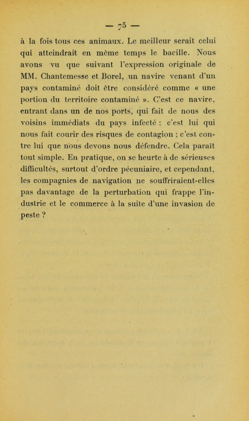 à la fois tous ces animaux. Le meilleur serait celui qui atteindrait en même temps le bacille. Nous avons vu que suivant l’expression originale de MM. Chantemesse et Borel, un navire venant d’un pays contaminé doit être considéré comme « une portion du territoire contaminé ». C’est ce navire, entrant dans un de nos ports, qui fait de nous des voisins immédiats du pays infecté : c’est lui qui nous fait courir des risques de contagion ; c’est con- tre lui que nous devons nous défendre. Cela paraît tout simple. En pratique, on se heurte à de sérieuses difficultés, surtout d’ordre pécuniaire, et cependant, les compagnies de navigation ne soufiriraient-elles pas davantage de la perturbation qui frappe l'in- dustrie et le commerce à la suite d’une invasion de peste ?