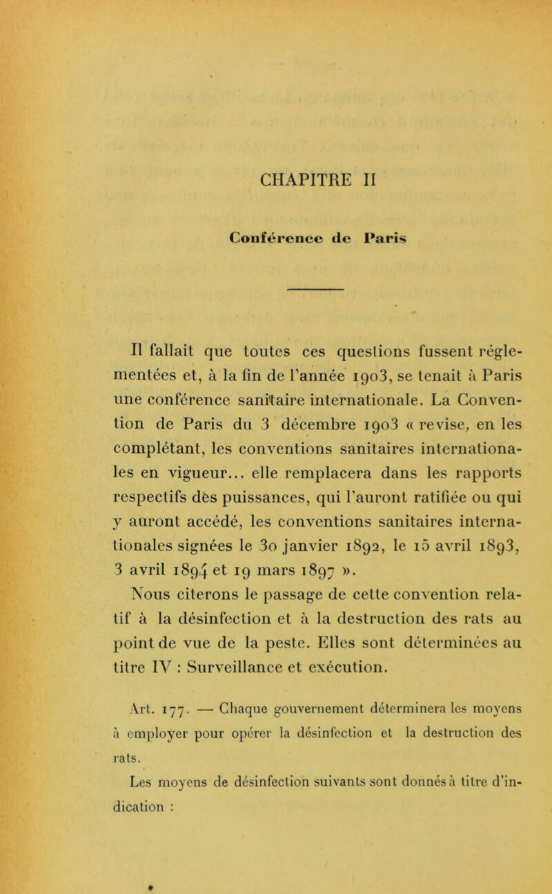 CHAPITRE II Conférence de Paris Il fallait que toutes ces questions fussent régle- mentées et, à la fin de l’année iqoS, se tenait à Paris une conférence sanitaire internationale. La Conven- tion de Paris du 3 décembre iqoS « re vise, en les complétant, les conventions sanitaires internationa- les en vigueur... elle remplacera dans les rapports respectifs dès puissances, qui l’auront ratifiée ou qui y auront accédé, les conventions sanitaires interna- tionales signées le 3o janvier 1892, le i5 avril 1893, 3 avril 1894 et 19 mars 1897 Nous citerons le passage de cette convention rela- tif à la désinfection et à la destruction des rats au point de vue de la peste. Elles sont déterminées au titre IV : Surveillance et exécution. Art. 177. — Chaque gouvernement déterminera les moyens à employer pour opérer la désinfection et la destruction des rats. Les moyens de désinfection suivants sont donnés à titre d’in- dication ;