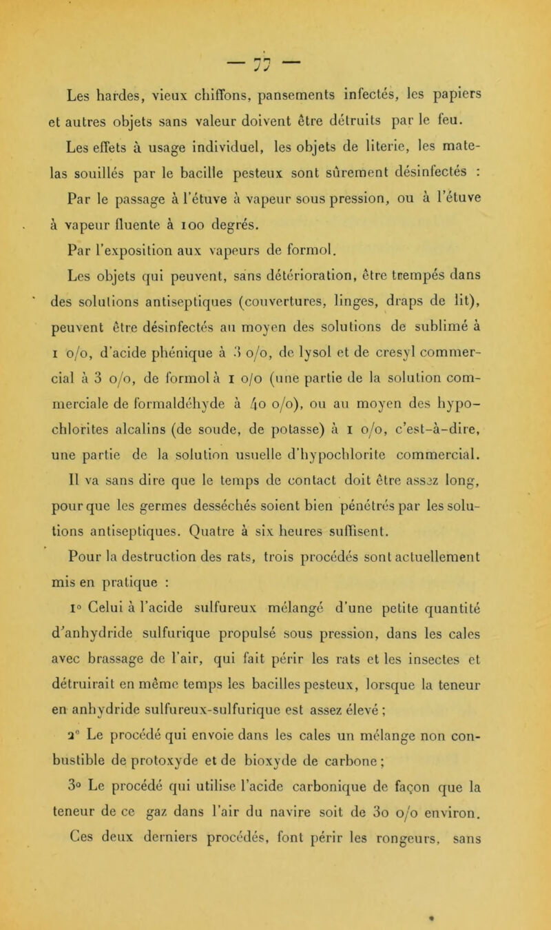 Les hardes, vieux chiffons, pansements infectés, les papiers et autres objets sans valeur doivent être détruits par le feu. Les effets à usage individuel, les objets de literie, les mate- las souillés par le bacille pesteux sont sûrement désinfectés : Par le passage à l’étuve à vapeur sous pression, ou à l’étuve à vapeur fluente à loo degrés. Par l’exposition aux vapeurs de formol. Les objets qui peuvent, sans détérioration, être trempés dans des solutions antiseptiques (couvertures, linges, draps de lit), peuvent être désinfectés au moyen des solutions de sublimé à I 0/0, d’acide phénique à o/o, de lysol et de cresyl commer- cial à 3 o/o, de formol à l o/o (une partie de la solution com- merciale de formaldéhyde à t\o o/o), ou au moyen des bypo- cblorites alcalins (de soude, de potasse) à i o/o, c’est-à-dire, une partie de la solution usuelle d’bypochlorite commercial. Il va sans dire que le temps de contact doit être assez long, pour que les germes desséchés soient bien pénétrés par les solu- tions antiseptiques. Quatre à six heures suffisent. Pour la destruction des rats, trois procédés sont actuellement mis en pratique : 1° Celui à l’acide sulfureux mélangé d’une petite quantité d'anhydride sulfurique propulsé sous pression, dans les cales avec brassage de l’air, qui fait périr les rats et les insectes et détruirait en même temps les bacilles pesteux, lorsque la teneur en anhydride sulfureux-sulfurique est assez élevé ; 2® Le procédé qui envoie dans les cales un mélange non con- bustlble de protoxyde et de bioxyde de carbone ; 3° Le procédé qui utilise l’acide carbonique de façon que la teneur de ce gaz dans l’air du navire soit de 3o o/o environ. Ces deux derniers procédés, font périr les rongeurs, sans