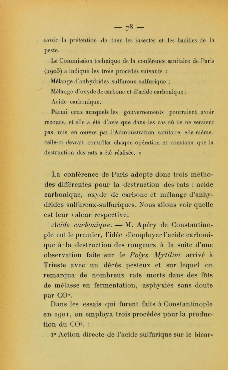 avoir la prétention de tuer les Insectes et les bacilles de la peste. La Commission technique de la conférence sanitaire de Paris (igo3) a indiqué les trois procédés suivants : ' Mélange d’anhydrides sulfureux-sulfurique ; Mélange d’oxyde de carbone et d’acide carbonique ; Acide carbonique. Parmi ceux auxquels les gouvernements pourraient avoir recours, et elle a été d’avis que dans les cas où ils ne seraient pas mis en œuvre par l’Administration sanitaire elle-même, celle-ci devrait contrôler chaque opération et constater que la destruction des rats a été réalisée. » La conférence de Paris adopte donc trois métho- des dilïërentes pour la destruction des rats : acide carbonique, oxyde de carbone et mélange d’anhy- drides sulfureux-sulfuriques. Nous allons voir quelle est leur valeur respective. Acide carbonique. — M. Apéry de Constantino- ple eut le premier, l’idée d’employer Pacide carboni- que à'la destruction des rongeurs à la suite d’une observation faite sur le Polys Mytilini arrivé à Trieste avec un décès pesteux et sur lequel on remarqua de nombreux rats morts dans des fûts de mélasse en fermentation, asphyxiés sans doute par GC)2. Dans les essais qui furent faits à Constantinople en 1901, on employa trois procédés pour la produc- tion du CO=. : 1° Action directe de l’acide sulfurique sur le bicar-
