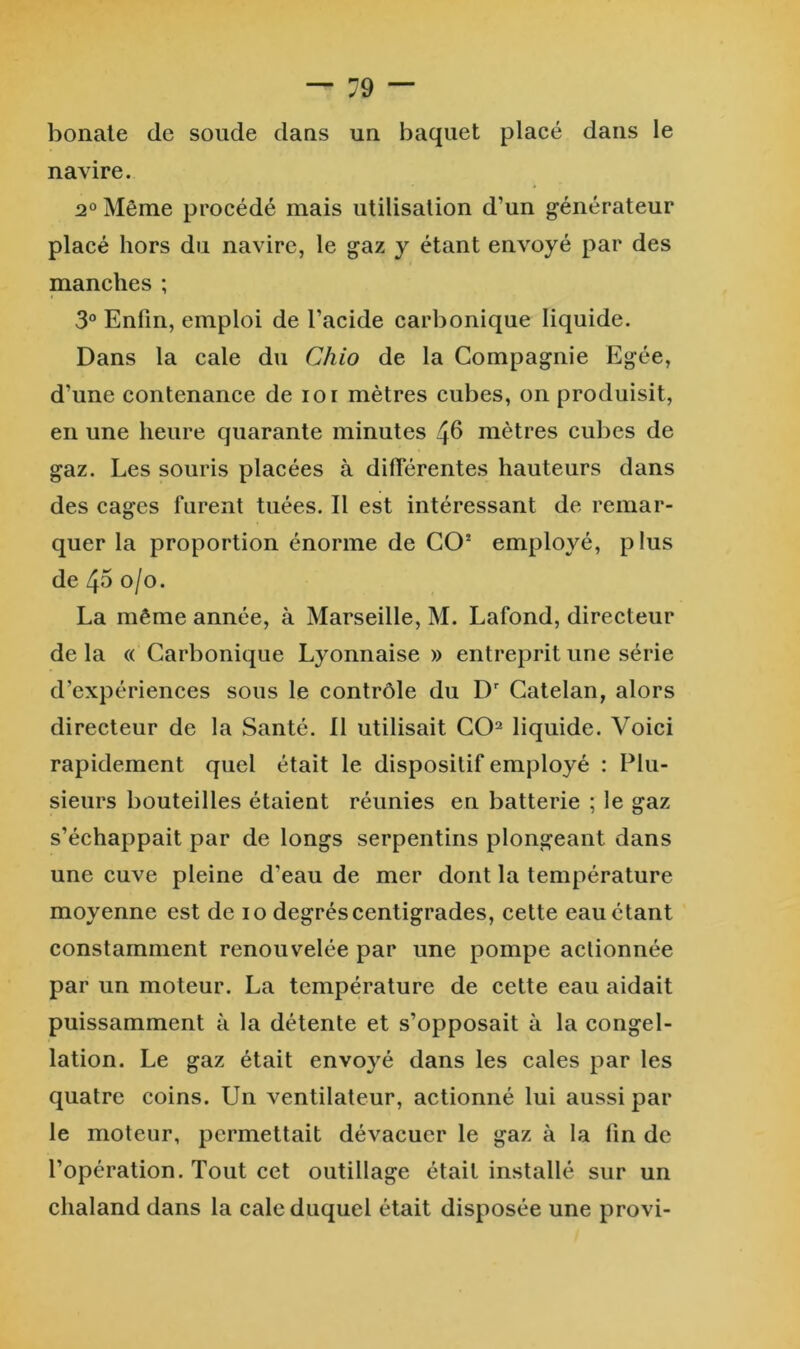 bonale de soude daus un baquet placé dans le navire. 2° Même procédé mais utilisation d’un générateur placé hors du navire, le gaz y étant envoyé par des manches ; 3® Enfin, emploi de l’acide carbonique liquide. Dans la cale du Chio de la Compagnie Egée, d’une contenance de loi mètres cubes, on produisit, en une heure quarante minutes 4^ mètres cubes de gaz. Les souris placées à différentes hauteurs dans des cages furent tuées. Il est intéressant de remar- quer la proportion énorme de CO’ employé, plus de 45 0/0. La même année, à Marseille, M. Lafond, directeur de la (( Carbonique Lyonnaise » entreprit une série d’expériences sous le contrôle du D' Catelan, alors directeur de la Santé. Il utilisait CO^ liquide. Voici rapidement quel était le dispositif employé : Plu- sieurs bouteilles étaient réunies en batterie ; le gaz s’échappait par de longs serpentins plongeant dans une cuve pleine d’eau de mer dont la température moyenne est de 10 degrés centigrades, cette eau étant constamment renouvelée par une pompe actionnée par un moteur. La température de cette eau aidait puissamment à la détente et s’opposait à la congel- lation. Le gaz était envoyé dans les cales par les quatre coins. Un ventilateur, actionné lui aussi par le moteur, permettait dévacuer le gaz à la lin de l’opération. Tout cet outillage était installé sur un chaland dans la cale duquel était disposée une provi-