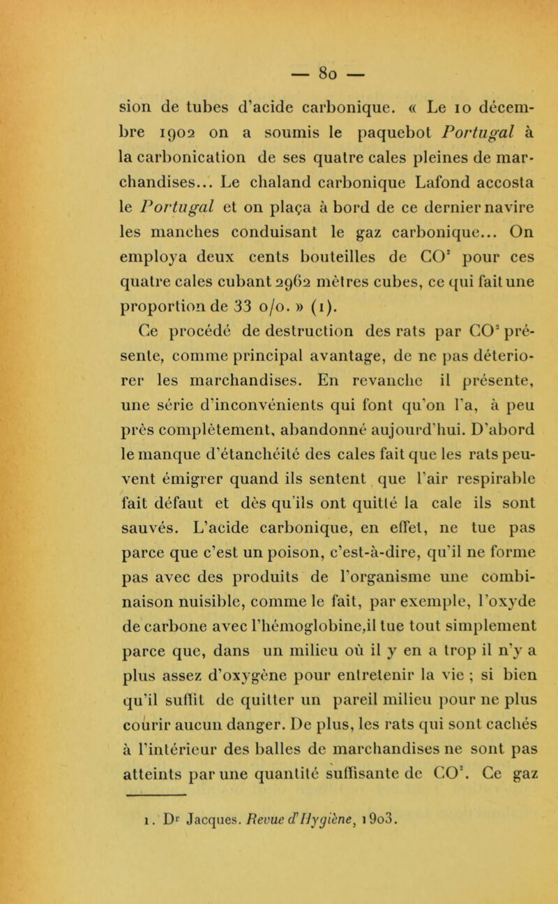 sion de tubes d’acide carbonique. « Le lo décem- bre 1902 on a soumis le paquebot Portugal à la carbonicalion de ses quatre cales pleines de mar- chandises... Le chaland carbonique Lafond accosta le Portugal et on plaça à bord de ce dernier navire les manches conduisant le gaz carbonique... On employa deux cents bouteilles de CO* pour ces quatre cales cubant 2962 mètres cubes, ce qui fait une proportion de 33 0/0. » (i). Ce procédé de destruction des rats par CO* pré- sente, comme principal avantage, de ne pas détério- rer les marchandises. En revanche il présente, une série d’inconvénients qui font qu’on Ta, à peu près complètement, abandonné aujourd’liui. D’abord le manque d’étanchéité des cales fait que les rats peu- vent émigrer quand ils sentent que l’air respirable fait défaut et dès qu’ils ont quitté la cale ils sont sauvés. L’acide carbonique, en effet, ne tue pas parce que c’est un poison, c’est-à-dire, qu’il ne forme pas avec des produits de l’organisme une combi- naison nuisible, comme le fait, par exemple, l’oxyde de carbone avec l’hémoglobine,il tue tout simplement parce que, dans un milieu où il y en a trop il n’y a plus assez d’oxygène pour entretenir la vie ; si bien qu’il sulliL de quitter un pareil milieu pour ne plus courir aucun danger. De plus, les rats qui sont cachés à l’intérieur des balles de marchandises ne sont pas atteints par une quantité suiïisante de CO*. Ce gaz 1. Dr iàcques. Revue (THygiène^ i9o3.
