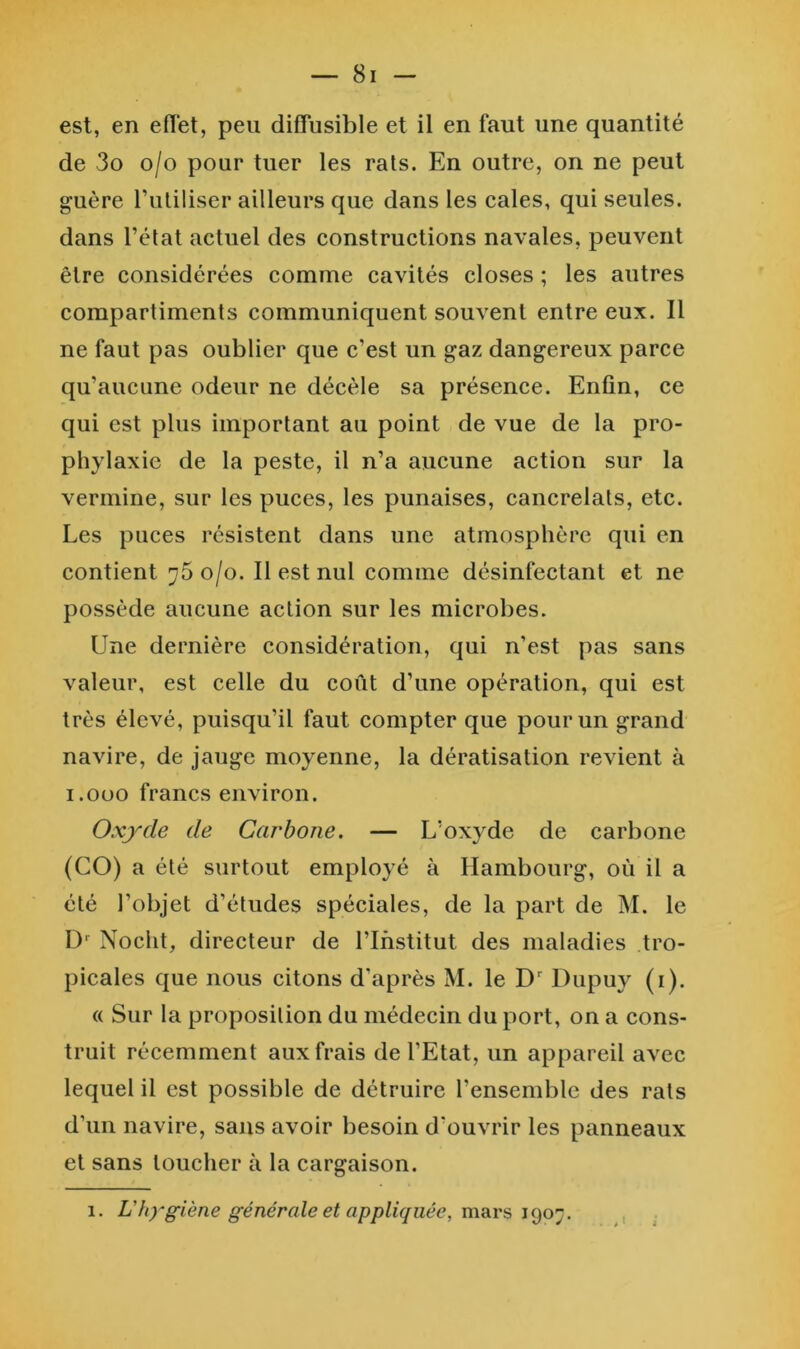 est, en eflet, peu diffusible et il en faut une quantité de 3o o/o pour tuer les rats. En outre, on ne peut guère ruliliser ailleurs que dans les cales, qui seules, dans l’état actuel des constructions navales, peuvent être considérées comme cavités closes ; les autres compartiments communiquent souvent entre eux. Il ne faut pas oublier que c’est un gaz dangereux parce qu’aucune odeur ne décèle sa présence. Enfin, ce qui est plus important au point de vue de la pro- phylaxie de la peste, il n’a aucune action sur la vermine, sur les puces, les punaises, cancrelats, etc. Les puces résistent dans une atmosphère qui en contient 75 o/o. Il est nul comme désinfectant et ne possède aucune action sur les microbes. Une dernière considération, qui n’est pas sans valeur, est celle du coût d’une opération, qui est très élevé, puisqu’il faut compter que pour un grand navire, de jauge moyenne, la dératisation revient à i.OüO francs environ. Oxyde de Carbone. — L’oxyde de carbone (CO) a été surtout employé à Hambourg, où il a été l’objet d’études spéciales, de la part de M. le Nocht, directeur de l’Institut des maladies tro- picales que nous citons d’après M. le Dupuy (i). « Sur la proposition du médecin du port, on a cons- truit récemment aux frais de l’Etat, un appareil avec lequel il est possible de détruire l’ensemble des rats d’un navire, sans avoir besoin d’ouvrir les panneaux et sans toucher à la cargaison. 1. L'hygiène générale et appliquée, rasivs ,