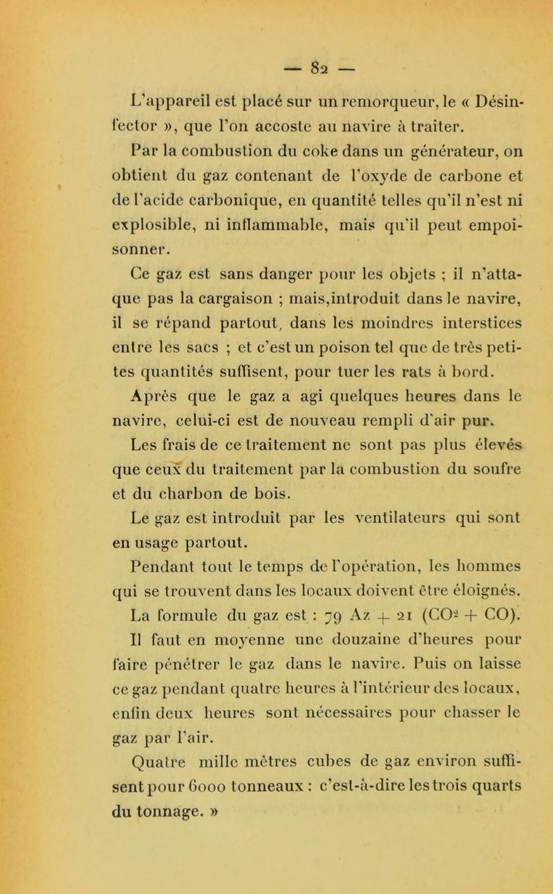 L’appareil est placé sur im remorqueur, le « Désin- fector », que l’on accoste au navire à traiter. Far la combustion du coke dans un générateur, on obtient du gaz contenant de l’oxyde de carbone et de l’acide carbonique, en quantité telles qu’il n’est ni explosible, ni inflammable, mais qu’il peut empoi- sonner. Ce gaz est sans danger pour les objets ; il n’atta- que pas la cargaison ; mais,introduit dans le navire, il se répand partout, dans les moindres interstices entre les sacs ; et c’est un poison tel que de très peti- tes quantités suffisent, pour tuer les rats à bord. Ap rès que le gaz a agi quelques heures dans le navire, celui-ci est de nouveau rempli d'air pur. Les frais de ce traitement ne sont pas plus élevés que ceux du traitement par la combustion du soufre et du charbon de bois. Le gaz est introduit par les ventilateurs qui sont en usage partout. Pendant tout le temps de l'opération, les hommes qui se trouvent dans les locaux doivent être éloignés. La formule du gaz est : 79 Az -f 21 (CO- + CO). Il faut en moyenne une douzaine d’heures pour faire pénétrer le gaz dans le navire. Puis on laisse ce gaz pendant quatre heures à l'intérieur des locaux, enfin deux heures sont nécessaires pour chasser le gaz par l’air. Quatre mille mètres cubes de gaz environ suffi- sent pour 6000 tonneaux : c’est-à-dire les trois quarts du tonnage. »