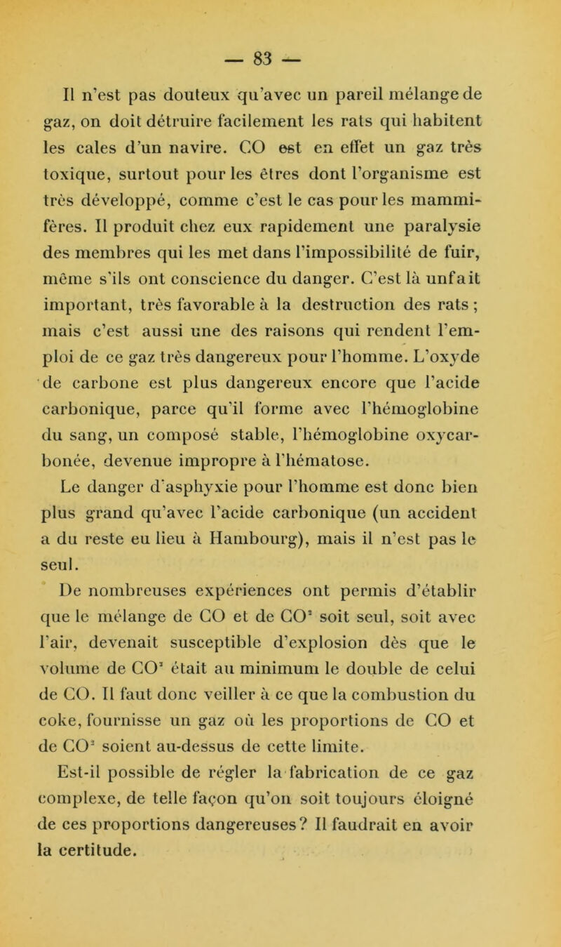 — SS- II n’est pas douteux qu’avec un pareil mélange de gaz, on doit détruire facilement les rats qui habitent les cales d’un navire. CO est en effet un gaz très toxique, surtout pour les êtres dont l’organisme est très développé, comme c’est le cas pour les mammi^ fères. Il produit chez eux rapidement une paralysie des membres qui les met dans l’impossibilité de fuir, même s'ils ont conscience du danger. C’est là unfait important, très favorable à la destruction des rats ; mais c’est aussi une des raisons qui rendent l’em- ploi de ce gaz très dangereux pour l’homme. L’oxyde de carbone est plus dangereux encore que l’acide carbonique, parce qu’il forme avec l’hémoglobine du sang, un composé stable, l’hémoglobine oxycar- bonée, devenue impropre à l’hématose. Le danger d’asphyxie pour l’homme est donc bien plus grand qu’avec l’acide carbonique (un accident a du reste eu lieu à Hambourg), mais il n’est pas le seul. De nombreuses expériences ont permis d’établir que le mélange de CO et de CO’ soit seul, soit avec l’air, devenait susceptible d’explosion dès que le volume de CO’ était au minimum le double de celui de CO. Il faut donc veiller à ce que la combustion du coke, fournisse un gaz où les proportions de CO et de CO’ soient au-dessus de cette limite. Est-il possible de régler la fabrication de ce gaz complexe, de telle façon qu’on soit toujours éloigné de ces proportions dangereuses? Il faudrait en avoir la certitude.