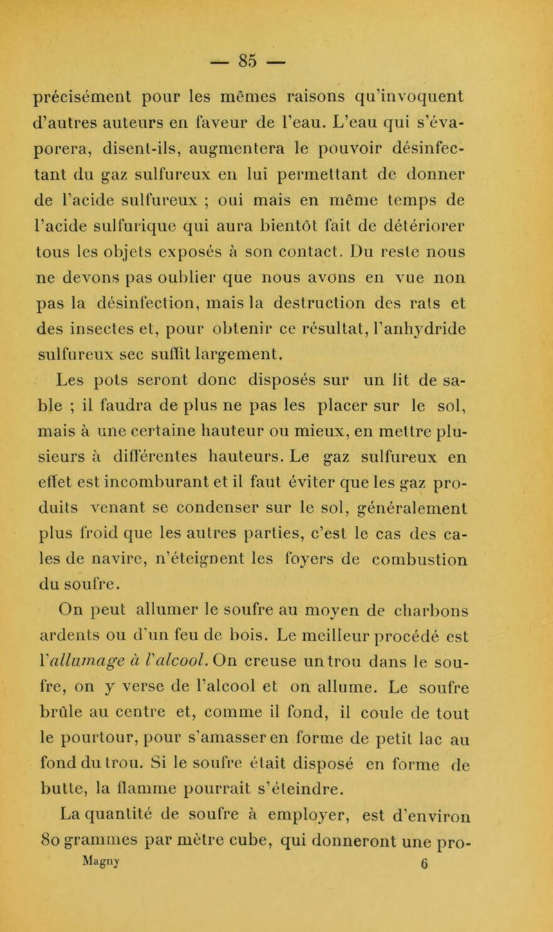 précisément pour les mêmes raisons qu’invoquent d’autres auteurs en faveur de l’eau. L’eau qui s’éva- porera, disent-ils, augmentera le pouvoir désinfec- tant du gaz sulfureux en lui permettant de donner de l’acide sulfureux ; oui mais en même temps de l’acide sulfurique qui aura bientôt fait de détériorer tous les objets exposés à son contact. Du reste nous ne devons pas oublier que nous avons en vue non pas la désinfection, mais la destruction des rats et des insectes et, pour obtenir ce résultat, l’anhydride sulfureux sec suffit largement. Les pots seront donc disposés sur un lit de sa- ble ; il faudra de plus ne pas les placer sur le sol, mais à une certaine hauteur ou mieux, en mettre plu- sieurs à différentes hauteurs. Le gaz sulfureux en effet est incomburant et il faut éviter que les gaz pro- duits venant se condenser sur le sol, généralement plus froid que les autres parties, c’est le cas des ca- les de navire, n’éteignent les foyers de combustion du soufre. On peut allumer le soufre au moyen de charbons ardents ou d'un feu de bois. Le meilleur procédé est Vallumage à Valcool. On creuse un trou dans le sou- fre, on y verse de l’alcool et on allume. Le soufre brûle au centre et, comme il fond, il coule de tout le pourtour, pour s’amasser en forme de petit lac au fond du trou. Si le soufre était disposé en forme de butte, la llamme pourrait s’éteindre. La quantité de soufre à employer, est d’environ 8o grammes par mètre cube, qui donneront une pro- Magny (J
