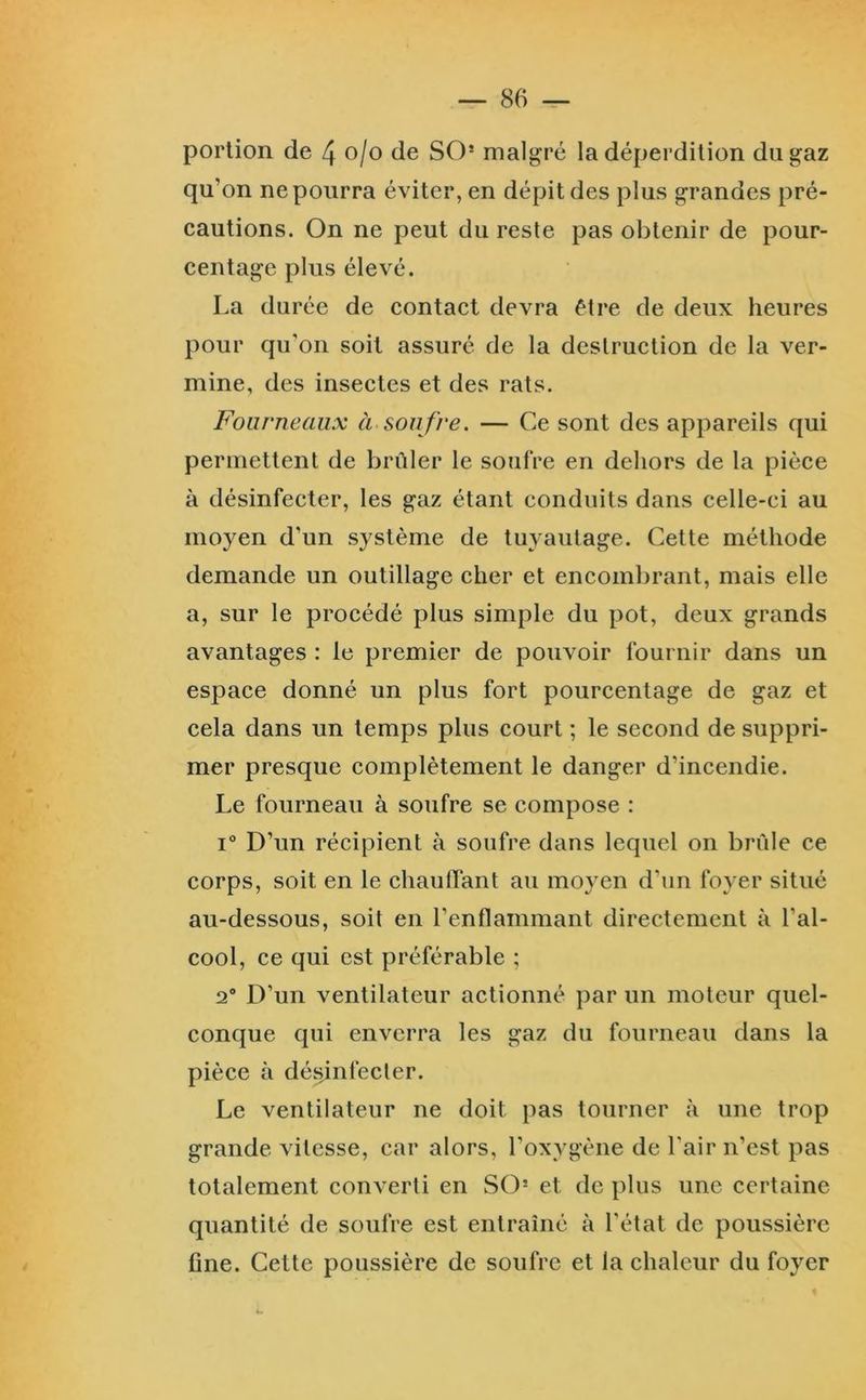 portion de 4 o/o de SO* malgré la déperdition du gaz qu’on ne pourra éviter, en dépit des plus grandes pré- cautions. On ne peut du reste pas obtenir de pour- centage plus élevé. La durée de contact devra être de deux heures pour qu’on soit assuré de la destruction de la ver- mine, des insectes et des rats. Fourneaux à soufre. — Ce sont des appareils qui permettent de brûler le soufre en dehors de la pièce à désinfecter, les gaz étant conduits dans celle-ci au moyen d’un système de tuyautage. Cette méthode demande un outillage cher et encombrant, mais elle a, sur le procédé plus simple du pot, deux grands avantages : le premier de pouvoir fournir dans un espace donné un plus fort pourcentage de gaz et cela dans un temps plus court ; le second de suppri- mer presque complètement le danger d’incendie. Le fourneau à soufre se compose : 1° D’un récipient à soufre dans lequel on brûle ce corps, soit en le chauffant au moyen d’un foyer situé au-dessous, soit en l’enflammant directement à l’al- cool, ce qui est préférable ; 2** D’un ventilateur actionné par un moteur quel- conque qui enverra les gaz du fourneau dans la pièce à désinfecter. Le ventilateur ne doit pas tourner à une trop grande vitesse, car alors, l’oxygène de l’air n’est pas totalement converti en SO= et de plus une certaine quantité de soufre est entraîné à l’état de poussière fine. Cette poussière de soufre et la chaleur du foyer