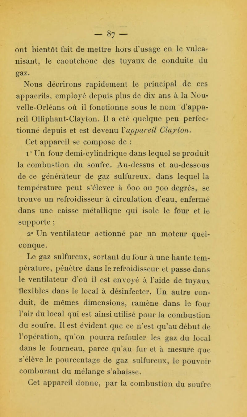— 8^ — ont bientôt fait de mettre hors d’usage en le vulca- nisant, le caoutchouc des tuyaux de conduite du gaz. Nous décrirons rapidement le principal de ces appaerils, employé depuis plus de dix ans à la Nou- velle-Orléans où il fonctionne sous le nom d’appa- reil Olliphant-Clayton. Il a été quelque peu perfec- tionné depuis et est devenu Vappareil Clayton. Cet appareil se compose de : 1” Un four demi-cylindrique dans lequel se produit la combustion du soufre. Au-dessus et au-dessous de ce générateur de gaz sulfureux, dans lequel la température peut s’élever à 600 ou 700 degrés, se trouve un refroidisseur à circulation d’eau, enfermé dans une caisse métallique qui isole le four et le supporte ; 2® Un ventilateur actionné par un moteur quel- conque. Le gaz sulfureux, sortant du four à une haute tem- pérature, pénètre dans le refroidisseur et passe dans le ventilateur d’où il est envoyé à l’aide de tuyaux flexibles dans le local à désinfecter. Un autre con- duit, de mêmes dimensions, ramène dans le four l’air du local qui est ainsi utilisé pour la combustion du soufre. Il est évident que ce n'est qu’au début de l’opération, qu’on pourra refouler les gaz du local dans le fourneau, parce qu'au fur et à mesure que s’élève le pourcentage de gaz sulfureux, le pouvoir comburant du mélange s’abaisse. Cet appareil donne, par la combustion du soufre
