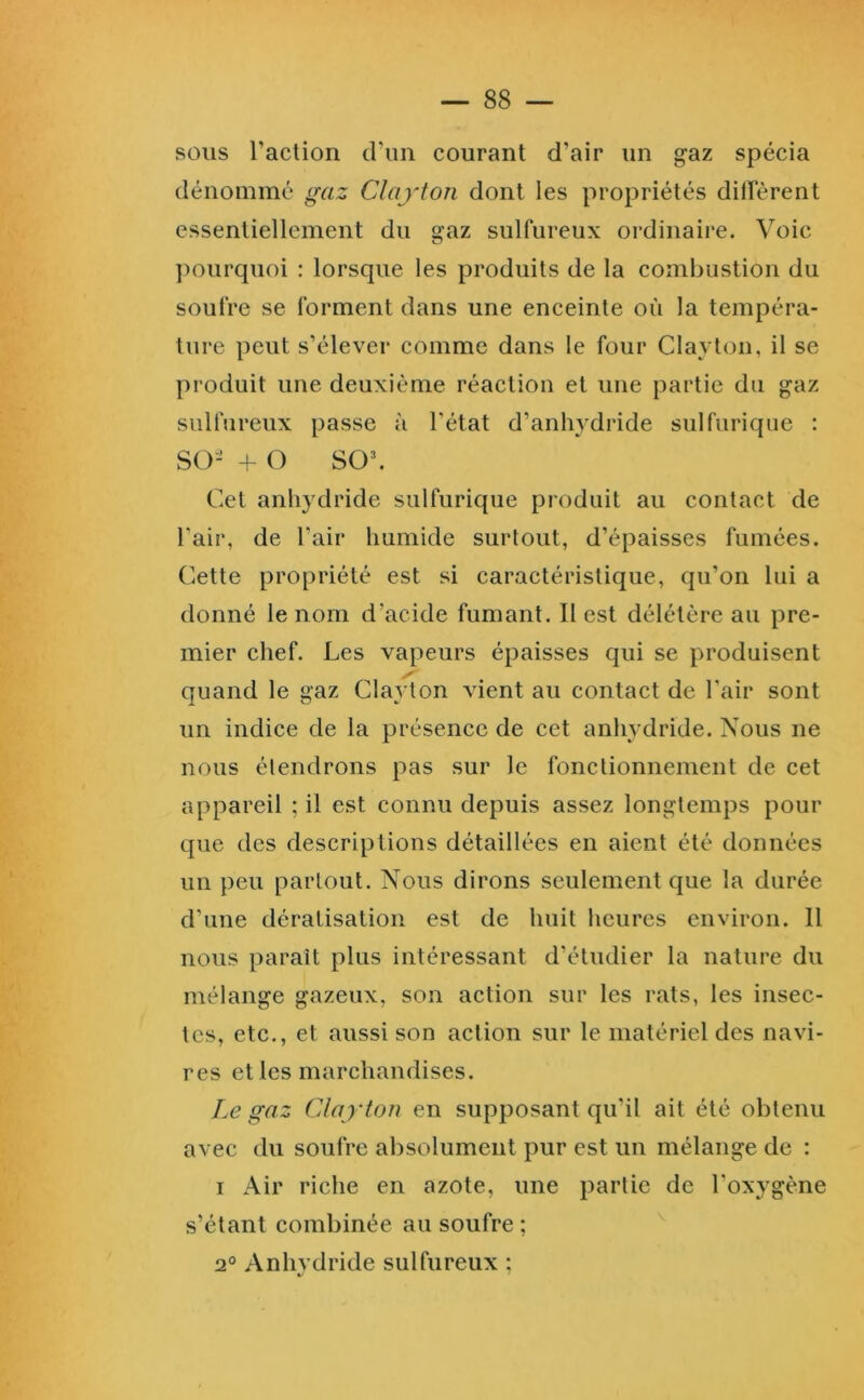 sous raction d’un courant d’air un g'az spécia dénomme gaz Clayton dont les propriétés dilFèrent essentiellement du gaz sulfureux ordinaire. Voie ])Ourquoi : lorsque les produits de la combustion du soufre se forment dans une enceinte où la tempéra- ture peut s’élever comme dans le four Clayton, il se produit une deuxième réaction et une partie du gaz sulfureux passe à l’état d’anhydride sulfurique : so- +- O so\ Cet anhydride sulfurique produit au contact de Fair, de l’air humide surtout, d’épaisses fumées. Cette propriété est si caractéristique, qu’on lui a donné le nom d’acide fumant. Il est délétère au pre- mier chef. Les vapeurs épaisses qui se produisent y quand le gaz Clayton vient au contact de Fair sont un indice de la présence de cet anhydride. Nous ne nous étendrons pas sur le fonctionnement de cet appareil ; il est connu depuis assez longtemps pour que des descriptions détaillées en aient été données un peu partout. Nous dirons seulement que la durée d’une dératisation est de huit heures environ. 11 nous paraît plus intéressant d’étudier la nature du mélange gazeux, son action sur les rats, les insec- tes, etc., et aussi son action sur le matériel des navi- res et les marchandises. Le gaz Clayton en supposant qu’il ait été obtenu avec du soufre absolument pur est un mélange de : I Air riche en azote, une partie de l’oxygène s’étant combinée au soufre ; 2° Anhvdride sulfureux :