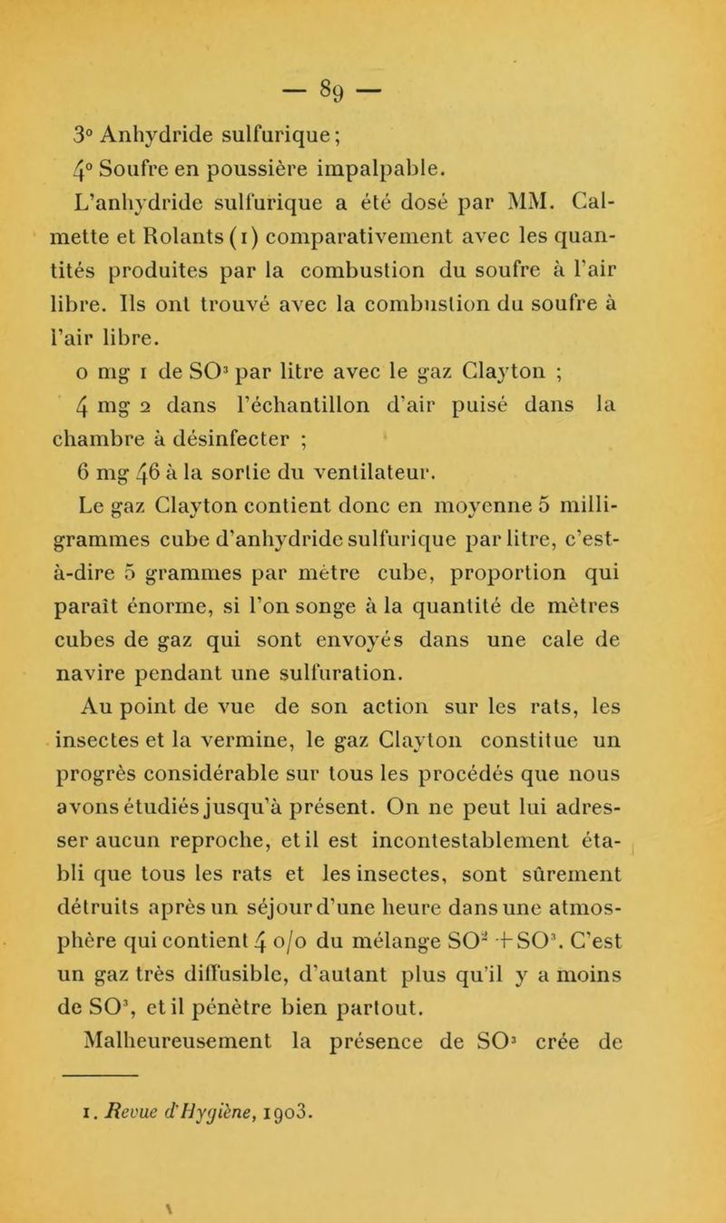 3° Anhydride sulfurique ; 4° Soufre en poussière impalpable. L’anhydride sulfurique a été dosé par MM. Cal- mette et Rolants (i) comparativement avec les quan- tités produites par la combustion du soufre à l’air libre. Ils ont trouvé avec la combustion du soufre à l’air libre. O mg I de SO’ par litre avec le gaz Clayton ; 4 2 dans l’échantillon d’air puisé dans la chambre à désinfecter ; 6 nig 4^ ^ sortie du ventilateur. Le gaz Clayton contient donc en moyenne 5 milli- grammes cube d’anhydride sulfurique par litre, c’est- à-dire 5 grammes par mètre cube, proportion qui paraît énorme, si l’on songe à la quantité de mètres cubes de gaz qui sont envoyés dans une cale de navire pendant une sulfuration. Au point de vue de son action sur les rats, les insectes et la vermine, le gaz Clayton constitue un progrès considérable sur tous les procédés que nous avons étudiés jusqu’à présent. On ne peut lui adres- ser aucun reproche, et il est incontestablement éta- bli que tous les rats et les insectes, sont sûrement détruits après un séjour d’une heure dans une atmos- phère qui contient 4 o/o du mélange SO'^ H-SO. C’est un gaz très dilTiisiblc, d’autant plus qu’il y a moins de SO% et il pénètre bien partout. Malheureusement la présence de SO’ crée de I, Revue d'Hygiène, 1908. \