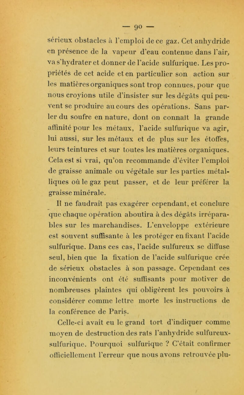sérieux obstacles à remploi de ce gaz. Cet anhydride en présence de la vapeur d’eau contenue dans l’air, va s’hydrater et donner de l’acide sulfurique. Les pro- priétés de cet acide et en particulier son action sur les matières organiques sont trop connues, pour que nous cro}dons utile d’insister sur les dégâts qui peu- vent se produire au cours des opérations. Sans par- ler du soufre en nature, dont on connaît la grande atlinité pour les métaux, l’acide sulfurique va agir, lui aussi, sur les métaux et de plus sur les étoffes, leurs teintures et sur toutes les matières organiques. Cela est si vrai, qu’on recommande d’éviter l’emploi de graisse animale ou végétale sur les parties métal- liques où le gaz peut passer, et de leur préférer la graisse minérale. II ne faudrait pas exagérer cependant, et conclure que chaque opération aboutira à des dégâts irrépara- bles sur les marchandises. L’enveloppe extérieure est souvent suffisante à les protéger en fixant l’acide sulfurique. Dans ces cas, l’acide sulfureux se dilfuse seul, bien que la fixation de l’acide sulfurique crée de sérieux obstacles à son passage. Cependant ces inconvénients ont été suffisants pour motiver de nombreuses plaintes qui obligèrent les pouvoirs à considérer comme lettre morte les instructions de la conférence de Paris. 0 Celle-ci avait eu le grand tort d’indiquer comme moyen de destruction des rats l’anhydride sulfureux- sulfuriquc. Pourquoi sulfurique ? C’était confirmer officiellement l’erreur que nous avons retrouvée plu-
