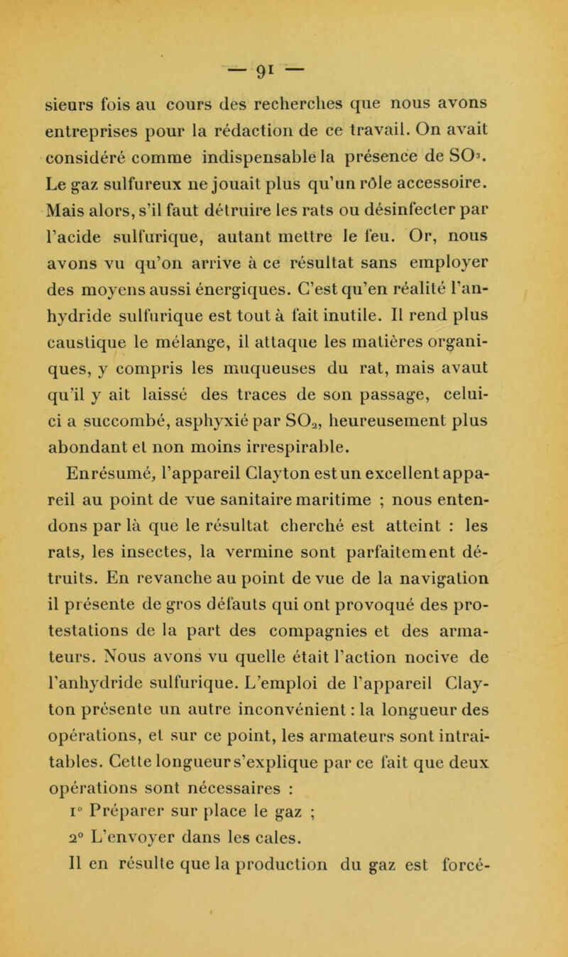 sieurs fois au cours des recherches que nous avons entreprises pour la rédaction de ce travail. On avait considéré comme indispensable la présence de SO^. Le gaz sulfureux ne jouait plus qu’un rôle accessoire. Mais alors, s’il faut détruire les rats ou désinfecter par l’acide sulfurique, autant mettre le feu. Or, nous avons vu qu’on arrive à ce résultat sans employer des moyens aussi énergiques. C’est qu’en réalité l’an- hydride sulfurique est tout à fait inutile. Il rend plus caustique le mélange, il attaque les matières organi- ques, y compris les muqueuses du rat, mais avaut qu’il y ait laissé des traces de son passage, celui- ci a succombé, asphyxié par SO2, heureusement plus abondant et non moins irrespirable. Enrésumé, l’appareil Clayton est un excellent appa- reil au point de vue sanitaire maritime ; nous enten- dons par là que le résultat cherché est atteint : les rats, les insectes, la vermine sont parfaitement dé- truits. En revanche au point de vue de la navigation il présente de gros défauts qui ont provoqué des pro- testations de la part des compagnies et des arma- teurs. Nous avons vu quelle était l’action nocive de l’anhydride sulfurique. L’emploi de l’appareil Clay- ton présente un autre inconvénient : la longueur des opérations, et sur ce point, les armateurs sont intrai- tables. Cette longueur s’explique par ce fait que deux opérations sont nécessaires : 1“ Préparer sur place le gaz ; 2® L’envoyer dans les cales. lien résulte que la production du gaz est forcé-