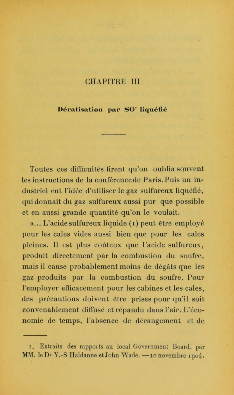 CHAPITRE III Uératisation par SO® liquéfié Toutes ces difficultés firent qu’on oublia souvent les instructions de la conférencede Paris. Puis un in- dustriel eut l’idée d’utiliser le g^az sulfureux liquéfié, qui donnait du gaz sulfureux aussi pur que possible et en aussi grande quantité qu’on le voulait. «... L’acide sulfureux liquide (i) peut être employé pour les cales vides aussi bien que pour les cales pleines. Il est plus coûteux que Tacide sulfureux, produit directement par la combustion du soufre, mais il cause probablement moins de dégâts que les gaz produits par la combustion du soufre. Pour l’employer efficacement pour les cabines et les cales, des précautions doivent être prises pour qu’il soit convenablement diffusé et répandu dans l’air. L’éco- nomie de temps, l’absence de dérangement et de I. Extraits des rapports au local Government Board, par MM. le Dr Y.-S Haldanne et John Wade. —lo novembre 1904»