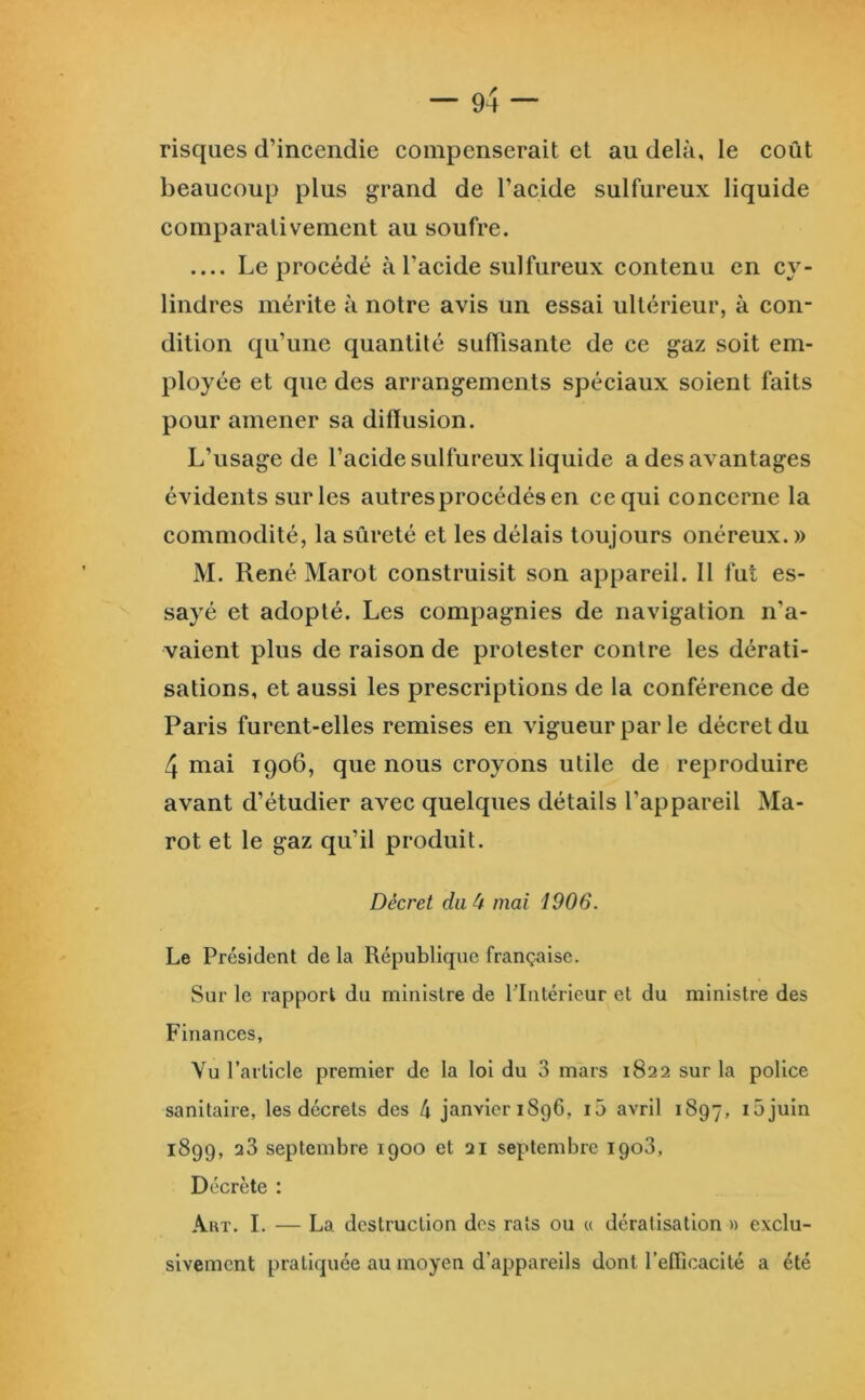 risques d’incendie compenserait et au delà, le coût beaucoup plus grand de l’acide sulfureux liquide comparativement au soufre. Le procédé à l’acide sulfureux contenu en cy- lindres mérite à notre avis un essai ultérieur, à con- dition qu’une quantité suffisante de ce gaz soit em- ployée et que des arrangements spéciaux soient faits pour amener sa diffusion. L’usage de l’acide sulfureux liquide a des avantages évidents sur les autresprocédésen ce qui concerne la commodité, la sûreté et les délais toujours onéreux.» M. René Marot construisit son appareil. Il fut es- sayé et adopté. Les compagnies de navigation n’a- vaient plus de raison de protester contre les dérati- sations, et aussi les prescriptions de la eonférence de Paris furent-elles remises en vigueur par le décret du 4 mai 1906, que nous croyons utile de reproduire avant d’étudier avec quelques détails l’appareil Ma- rot et le gaz qu’il produit. Décret du à mai 1906. Le Président de la République française. Sur le rapport du ministre de flntérieur et du ministre des Finances, Vu l’article premier de la loi du 3 mars 1822 sur la police sanitaire, les décrets des 4 janvier i8g6, i5 avril 1897, làjuin 1899, 23 septembre 1900 et 21 septembre 1903, Décrète : Art. I. — La destruction des rats ou « dératisation « exclu- sivement pratiquée au moyen d’appareils dont l’efficacité a été