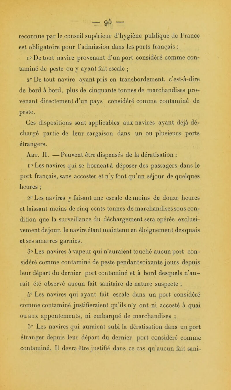 reconnue par le conseil supérieur d’hygiène publique de France est obligatoire pour l’admission dans les ports français ; 1° De tout navire provenant d’un port considéré comme con- taminé de peste ou y ayant fait escale ; 2® De tout navire ayant pris en transbordement, c’est-à-dire de bord à bord, plus de cinquante tonnes de marchandises pro- venant directement d’un pays considéré comme contaminé de peste. Ces dispositions sont applicables aux navires ayant déjà dé- chargé partie de leur cargaison dans un ou plusieurs ports étrangers. Art. il —Peuvent être dispensés de la dératisation ; 1° Les navires qui se bornent à déposer des passagers dans le port français, sans accoster et n’y font qu’un séjour de quelques heures ; 2° Les navires y faisant une escale de moins de douze heures et laissant moins de cinq cents tonnes de marchandises sous con- dition que la surveillance du déchargement sera opérée exclusi- vement dejour, le navire étant maintenu en éloignement des quais et ses amarres garnies, 3° Les navires à vapeur qui n’auraient touché aucun port con- sidéré comme contaminé de peste pendantsoixante jours depuis leur départ du dernier port contaminé et à bord desquels n’au- rait été observé aucun fait sanitaire de nature suspecte ; 4® Les navires qui ayant fait escale dans un port considéré comme contaminé justifieraient qu’ils n’y ont ni accosté à quai ou aux appontcments, ni embarqué de marchandises ; 5® Les navires qui auraient subi la dératisation dans un port étranger depuis leur départ du dernier port considéré comme contaminé. Il devra être justifié dans ce cas qu’aucun fait sani-
