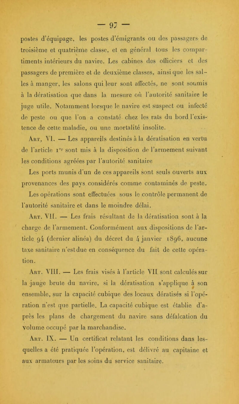 postes d’équipage, les postes d’cmlgrants ou des passagers de troisième et quatrième classe, et en général tous les compar- timents intérieurs du navire. Les cabines des officiers et des passagers de première et de deuxième classes, ainsi que les sal- les à manger, les salons qui leur sont affectés, ne sont soumis à la dératisation que dans la mesure où l’autorité sanitaire le juge utile. Notamment lorsque le navire est suspect ou infecté de peste ou que l’on a constaté chez les rats du bord l’exis- tence de cette maladie, ou une mortalité insolite. ÂUT, Yl. —Les appareils destinés à la dératisation en vertu de l’article i''*’ sont mis à la disposition de l’armement suivant les conditions agréées par l’autorité sanitaire Les ports munis d’un de ces appareils sont seuls ouverts aux provenances des pays considérés comme contaminés de peste. Les opérations sont effectuées sous le contrôle permanent de l’autorité sanitaire et dans le moindre délai. Art. vu. — Les frais résultant de la dératisation sont à la charge de l’armement. Conformément aux dispositions de l’ar- ticle 94 (dernier alinéa) du décret du 4 janvier 1896, aucune taxe sanitaire n’est due en conséquence du fait de cette opéra- tion. Art. YIII. — Les frais visés à l’article YIl sont calculés sur la jauge brute du navire, si la dératisation s’applique à son ensemble, sur la capacité cubique des locaux dératisés si l’opé- ration n’est que partielle. La capacité cubique est établie d'a- près les plans de chargement du navire sans défalcation du volume occupé par la marchandise. Art. IX. — Un certificat relatant les conditions dans les- quelles a été pratiquée l’opération, est délivré au capitaine et aux armateurs par les soins du service sanitaire.