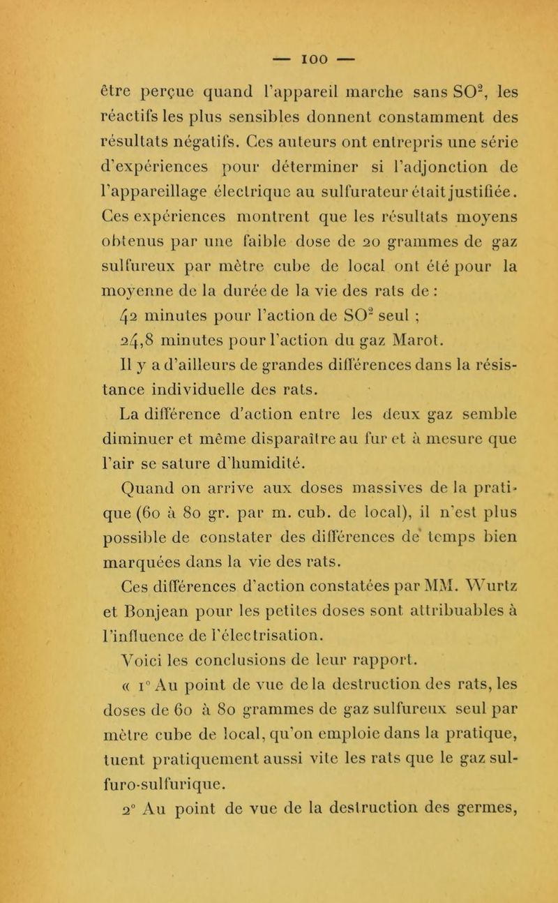 être perçue quand l’appareil marche sans S0“, les réactifs les plus sensibles donnent constamment des résultats négatifs. Ces auteurs ont entrepris une série d’expériences pour déterminer si l’adjonction de l’appareillage éleelrique au sulfurateur était justifiée. Ces expériences montrent que les résultats moyens obtenus par* une faible dose de 20 grammes de gaz sulfureux par mètre cube de local ont été pour la moyenne de la durée de la vie des rats de : 42 minutes pour l’action de SO seul ; 2/4,8 minutes pour l’action du gaz Marot. 11 y a d’ailleurs de grandes dillérences dans la résis- tance individuelle des rats. La dilTérence d’action entre les deux gaz semble diminuer et même disparaître au fur et à mesure que l’air se sature d’humidité. Quand on arrive aux doses massives de la prati- que (60 à 80 gr. par m. cub. de local), il n'est plus possil)le de constater des dillérences de* temps bien marquées dans la vie des rats. Ces différences d’action constatées par MM. Wurtz et Bonjean pour les petites doses sont attribuables à rinfluence de l’électrisation. Ahnci les conclusions de leur rapport. « i“Au point de vue delà destruction des rats, les doses de 60 à 80 grammes de gaz sulfureux seul par mètre cube de local, cpi’on emploie dans la pratique, tuent pratiquement aussi vite les rats que le gaz sul- furo-sulfurique. 2° Au point de vue de la destruction des germes,