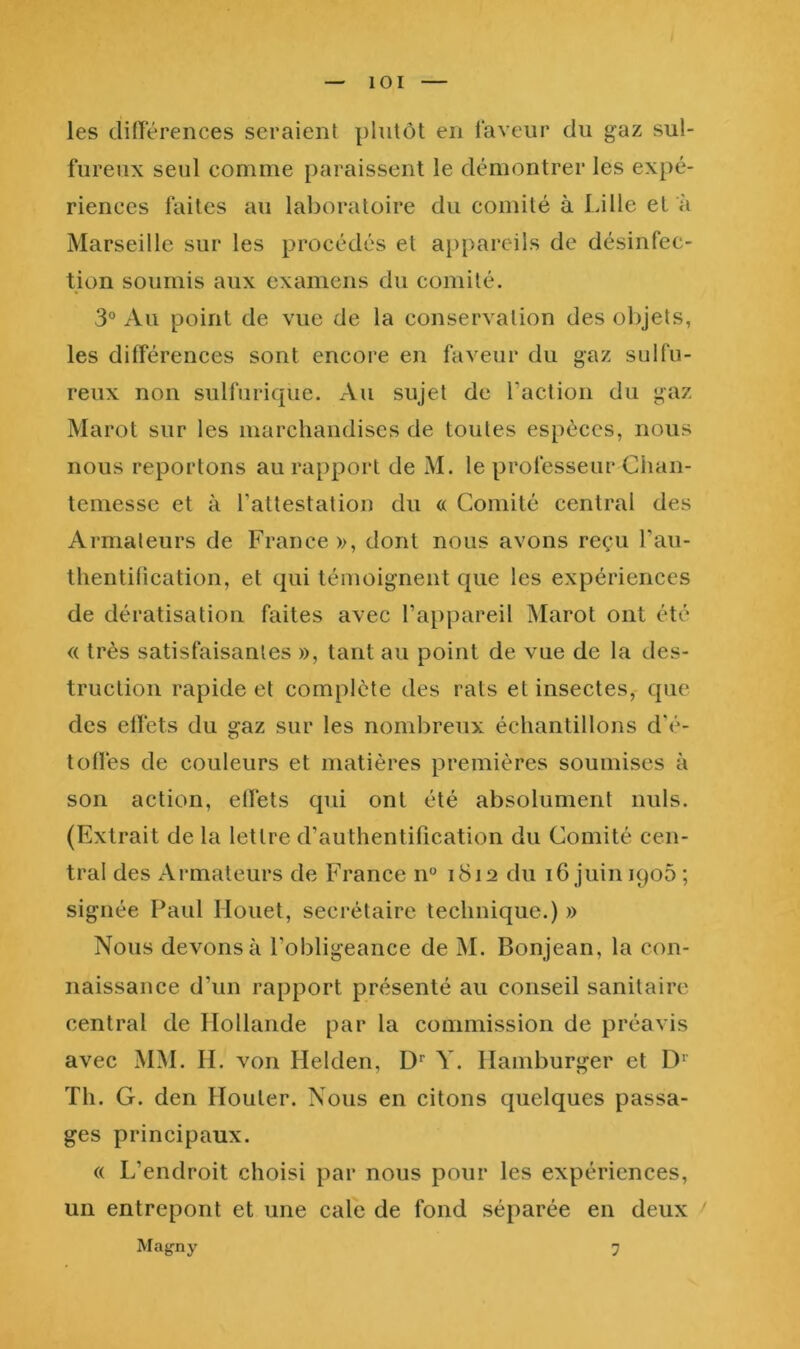 les dinerences seraient plutôt en laveur du gaz sul- fureux seul comme paraissent le démontrer les expé- riences faites au laboratoire du comité à Lille et à Marseille sur les procédés et appareils de désinfec- tion soumis aux examens du comité. 3® Au point de vue de la conservation des olijets, les différences sont encore en faveur du gaz sulfu- reux non sulfurique. Au sujet de l’action du gaz Marot sur les marchandises de toutes espèces, nous nous reportons au rapport de M. le professeur Chan- temessc et à l’attestation du « Comité central des Armateurs de France», dont nous avons reçu l’au- thentilication, et qui témoignent que les expériences de dératisation faites avec l’appareil Marot ont été « très satisfaisantes », tant au point de vue de la des- truction rapide et complète des rats et insectes, que des elfets du gaz sur les nombreux échantillons d'é- toüés de couleurs et matières premières soumises à son action, elfets qui ont été absolument nuis. (Extrait de la lettre d’authentification du Comité cen- tral des Armateurs de France n° i8if2 du 16 juin iqoô ; signée Paul Houet, secrétaire technique.) » Nous devons à l’obligeance de M. Bonjean, la con- naissance d’un rapport présenté au conseil sanitaire central de Hollande par la commission de préavis avec MM. H. von Helden, Y. Hamburger et D‘ Th. G. den Houter. Nous en citons quelques passa- ges principaux. « L’endroit choisi par nous pour les expériences, un entrepont et une cale de fond séparée en deux Magny 7