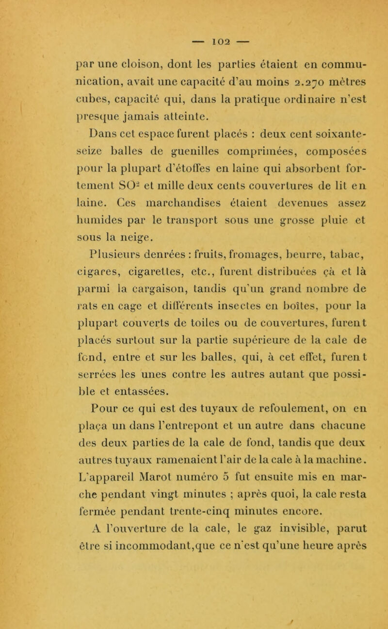 par une cloison, dont les parties étaient en commu- nication, avait une capacité d’au moins 2.2^0 mètres cubes, capacité qui, dans ta pratique ordinaire n’est l)resque jamais atteinte. Dans cet espace furent placés : deux cent soixante- seize balles de gaieuilles comprimées, composées pour la plupart d’étolï'es en laine qui absorbent for- tement SG- et mille deux cents couvertures de lit en laine. Ces marchandises étaient devenues assez humides par le transport sous une grosse pluie et sous la neige. Plusieurs denrées : fruits, fromages, beurre, tabac, cigares, cigarettes, etc., furent distribuées çà et là parmi la cargaison, tandis qu’un grand nombre de rats en cage et dilïérents insectes en boîtes, pour la plupart couverts de toiles ou de couvertures, furent placés surtout sur la partie supérieure de la cale de fend, entre et sur les balles, qui, à cet effet, furent serrées les unes contre les autres autant que possi- ble et entassées. Pour ce qui est des tuyaux de refoulement, on en plaça un dans l’entrepont et un autre dans chacune des deux parties de la cale de fond, tandis que deux autres tuyaux ramenaient l’air de la cale à la machine. L’appareil Marot numéro 5 fut ensuite mis en mar- che pendant vingt minutes ; après quoi, la cale resta fermée pendant trente-cinq minutes encore. A l’ouverture de la cale, le gaz invisible, parut être si incommodant,que ce n'est qu’une heure après