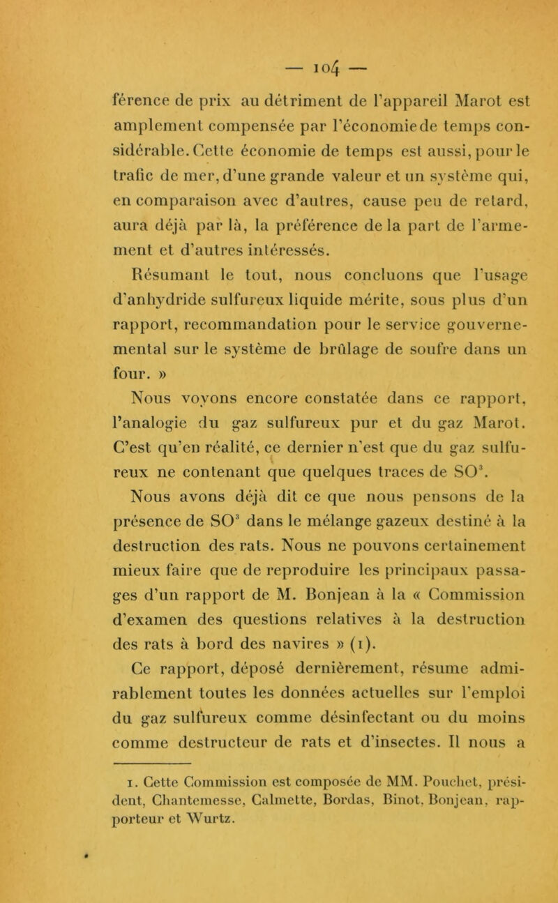 férence de prix au détriment de l’appareil Marot est amplement compensée par l’économie de temps con- sidérable. Cette économie de temps est aussi, pour le tralic de mer, d’une grande valeur et un système qui, en comparaison avec d’autres, cause peu de retard, aura déjà par là, la préférence delà part de l’arme- ment et d’autres intéressés. Résumant le tout, nous concluons que l’usage d’anhydride sulfureux liquide mérite, sous plus d’un rapport, recommandation pour le service gouverne- mental sur le système de brûlage de soufre dans un four. » Nous voyons encore constatée dans ce rapport, Tanalogie du gaz sulfureux pur et du gaz Marot. C’est qu’en réalité, ce dernier n’est que du gaz sulfu- reux ne contenant que quelques traces de SO®. Nous avons déjà dit ce que nous pensons de la présence de SO’ dans le mélange gazeux destiné à la destruction des rats. Nous ne pouvons certainement mieux faire que de reproduire les principaux passa- ges d’un rapport de M. Bonjean à la « Commission d’examen des questions relatives à la destruction des rats à bord des navires » (i). Ce rapport, déposé dernièrement, résume admi- rablement toutes les données actuelles sur l’emploi du gaz sulfureux comme désinfectant ou du moins comme destructeur de rats et d’insectes. Il nous a I. Cette Commission est composée de MM. Poiicliet, prési- dent, Chantemessc, Galmette, Bordas, Binot, Bonjean, rap- porteur et Wurtz.