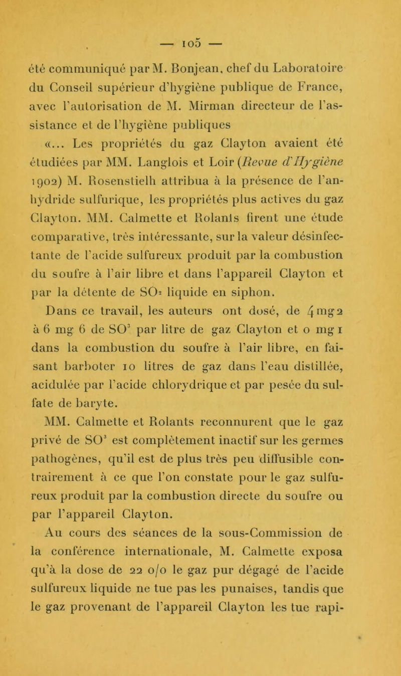 été communiqué parM. Bonjean, chef du Laboratoire du Conseil supérieur d’hygiène publique de France, avec l’autorisation de M. Mirman directeur de l’as- sistance et de l’hygiène publiques «... Les propriétés du gaz Clayton avaient été étudiées par MM. Langlois et Loir (Revue cVHygiène 1902) M. Roseiistielh attribua à la présence de l’an- hydride sulfurique, les propriétés plus actives du gaz Clayton. MM. Calmette et Rolanls firent une étude comparative, très intéressante, sur la valeur désinfec- tante de l’acide sulfureux produit par la combustion du soufre à l’air libre et dans l’appareil Clayton et par la détente de SO2 li(juide en siphon. Dans ce travail, les auteurs ont dosé, de à 6 mg 6 de SO’ par litre de gaz Clayton et o mg i dans la combustion du soufre à l’air libre, en fai- sant barboter 10 litres de gaz dans l’eau distillée, acidulée par l’acide chlorydrique et par pesée du sul- fate de baryte. MM. Calmette et Rolants reconnurent que le gaz privé de Sü^ est complètement inactif sur les germes pathogènes, qu’il est de plus très peu dilTusible con- trairement à ce que l’on constate pour le gaz sulfu- reux produit par la combustion directe du soufre ou par l’appareil Clayton. Au cours des séances de la sous-Commission de la conférence internationale, M. Calmette exposa qu’à la dose de 22 0/0 le gaz pur dégagé de l’acide sulfureux liquide ne tue pas les punaises, tandis que le gaz provenant de l’appareil Clayton les tue rapi-