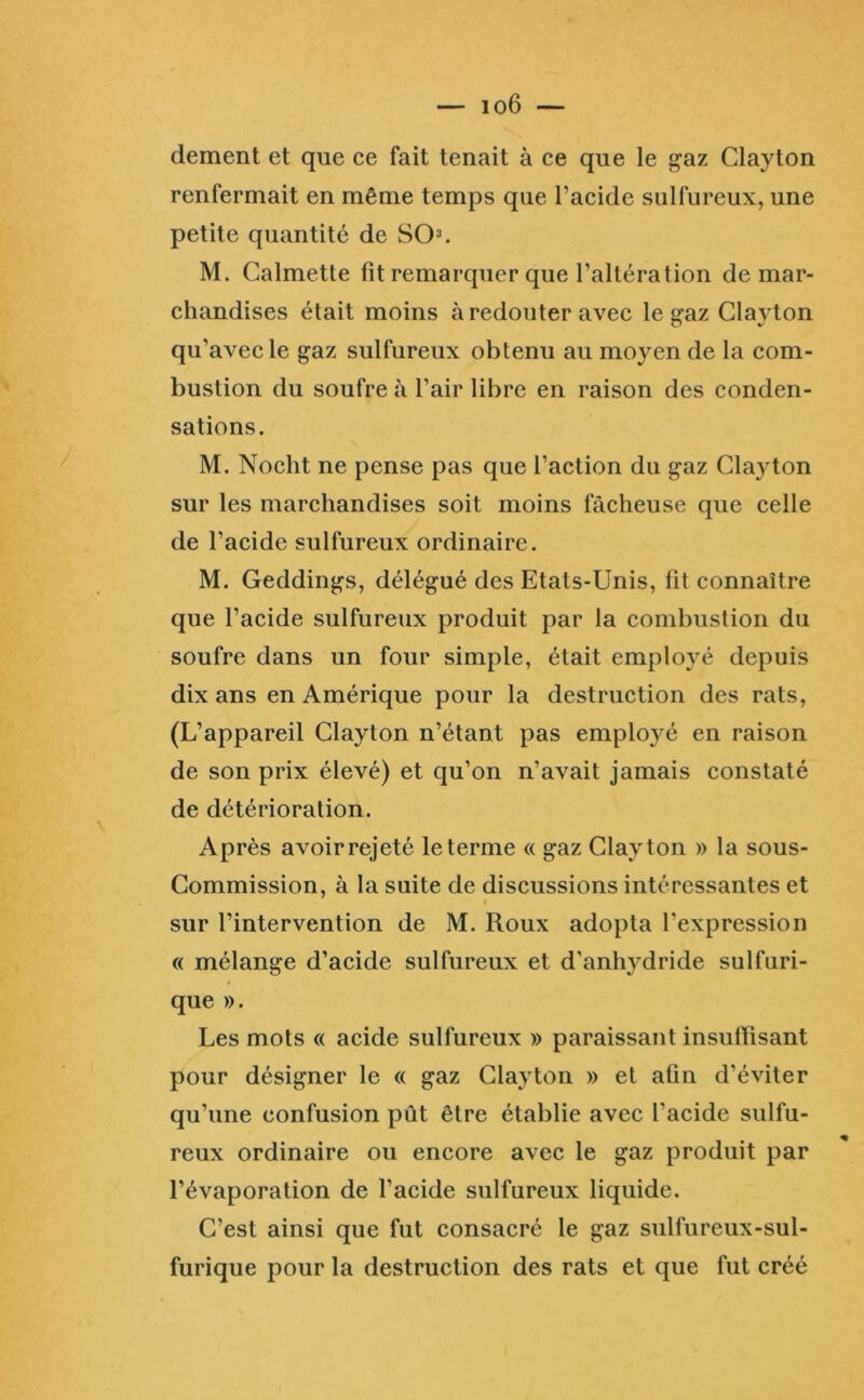 dement et que ce fait tenait à ce que le gaz Clayton renfermait en même temps que Tacide sulfureux, une petite quantité de SO=>. M. Calmette lit remarquer que l’altération de mar- chandises était moins à redouter avec le gaz Clayton qu’avec le gaz sulfureux obtenu au moyen de la com- bustion du soufre à l’air libre en raison des conden- sations. M. Nocht ne pense pas que l’action du gaz Clayton sur les marchandises soit moins fâcheuse que celle de l’acide sulfureux ordinaire. M. Geddings, délégué des Etats-Unis, fit connaître que l’acide sulfureux produit par la combustion du soufre dans un four simple, était employé depuis dix ans en Amérique pour la destruction des rats, (L’appareil Clayton n’étant pas employé en raison de son prix élevé) et qu’on n’avait jamais constaté de détérioration. Après avoir rejeté le terme « gaz Clayton » la sous- Commission, à la suite de discussions intéressantes et sur l’intervention de M. Roux adopta l’expression (( mélange d’acide sulfureux et d’anhydride sulfuri- que ». Les mots « acide sulfureux » paraissant insullisant pour désigner le « gaz Clayton » et afin d’éviter qu’une confusion pût être établie avec l’acide sulfu- reux ordinaire ou encore avec le gaz produit par l’évaporation de l’acide sulfureux liquide. C’est ainsi que fut consacré le gaz sulfureux-sul- furique pour la destruction des rats et que fut créé