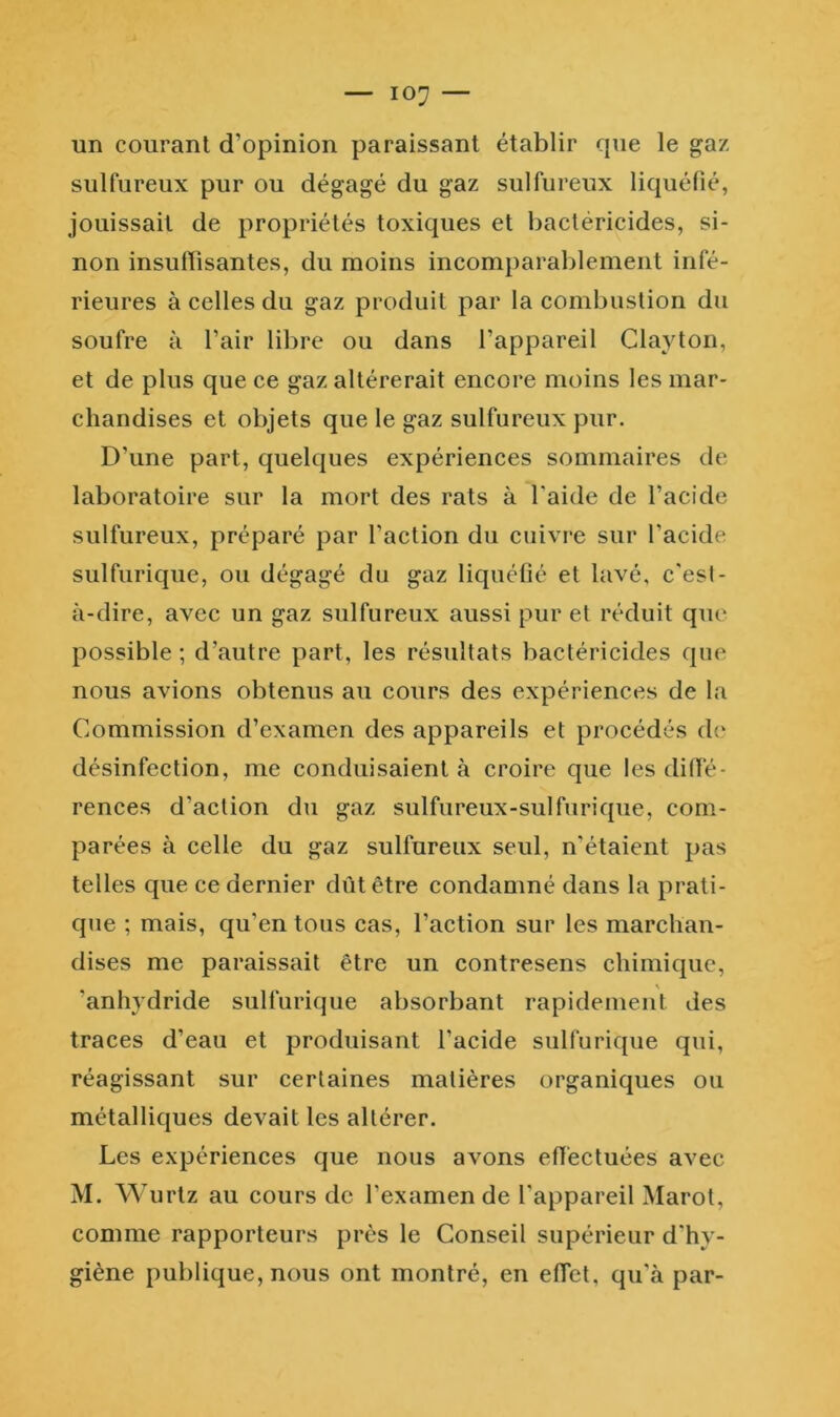 un courant d’opinion paraissant établir cpie le gaz- sulfureux pur ou dégagé du gaz sulfureux liquéfié, jouissait de propriétés toxiques et bactéricides, si- non insuffisantes, du moins incomparablement infé- rieures à celles du gaz produit par la combustion du soufre à l’air libre ou dans l’appareil Clayton, et de plus que ce gaz altérerait encore moins les mar- chandises et objets que le gaz sulfureux pur. D’une part, quelques expériences sommaires de laboratoire sur la mort des rats à Taide de l’acide sulfureux, préparé par l’action du cuivre sur l’acide sulfurique, ou dégagé du gaz liquéfié et lavé, c'esl- à-dire, avec un gaz sulfureux aussi pur et réduit que possible ; d’autre part, les résultats bactéricides que nous avions obtenus au cours des expériences de la Commission d’examen des appareils et procédés de désinfection, me conduisaient à croire que les dilfé- rences d’action du gaz sulfureux-sulfurique, com- parées à celle du gaz sulfureux seul, n'étaient pas telles que ce dernier dût être condamné dans la prati- que ; mais, qu’en tous cas, l’action sur les marchan- dises me paraissait être un contresens chimique, ’anhydride sulfurique absorbant rapidement des traces d’eau et produisant l’acide sulfurique qui, réagissant sur certaines matières organiques ou métalliques devait les altérer. Les expériences que nous avons effectuées avec M. Wurtz au cours de l’examen de l'appareil Marot, comme rapporteurs près le Conseil supérieur d'hy- giène publique, nous ont montré, en effet, qu'à par-