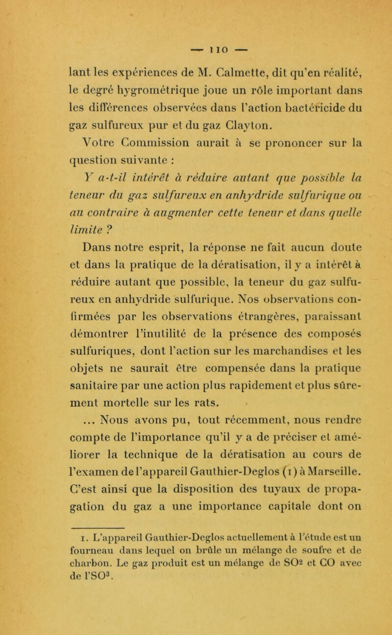 1 10 lant les expériences de M. Calmette, dit qu’en réalité, le degré In'gTométrique joue un rôle important dans les différences observées dans l’action bactéricide du gaz sulfureux pur et du gaz Glayton. Votre Commission aurait à se prononcer sur la question suivante : Y a-t-il intérêt à réduire autant que possible la teneur du gaz sulfureux en anhydride sulfurique ou au contraire à augmenter cette teneur et dans quelle limite ? Dans notre esprit, la réponse ne fait aucun doute et dans la pratique de la dératisation, il y a intérêt à réduire autant que possible, la teneur du gaz sulfu- reux en anhydride sulfurique. Nos observations con- firmées par les observations étrangères, paraissant démontrer l’inutilité de la présence des composés sulfuriques, dont faction sur les marchandises et les objets ne saurait être compensée dans la pratique sanitaire par une action plus rapidement et plus sûre- ment mortelle sur les rats. ... Nous avons pu, tout récemment, nous rendre compte de l’importance qu’il y a de préciser et amé- liorer la technique de la dératisation au cours de l’examen de l’appareil Gauthier-Deglos (i) à Marseille. C’est ainsi que la disposition des tuyaux de propa- gation du gaz a une importance capitale dont on I. L’appareil Gauthier-Deglos actuellement à f étude est un fourneau dans lequel on brûle un mélange de soufre et de charbon. Le gaz produit est un mélange de SO2 et GO avec de rSOL