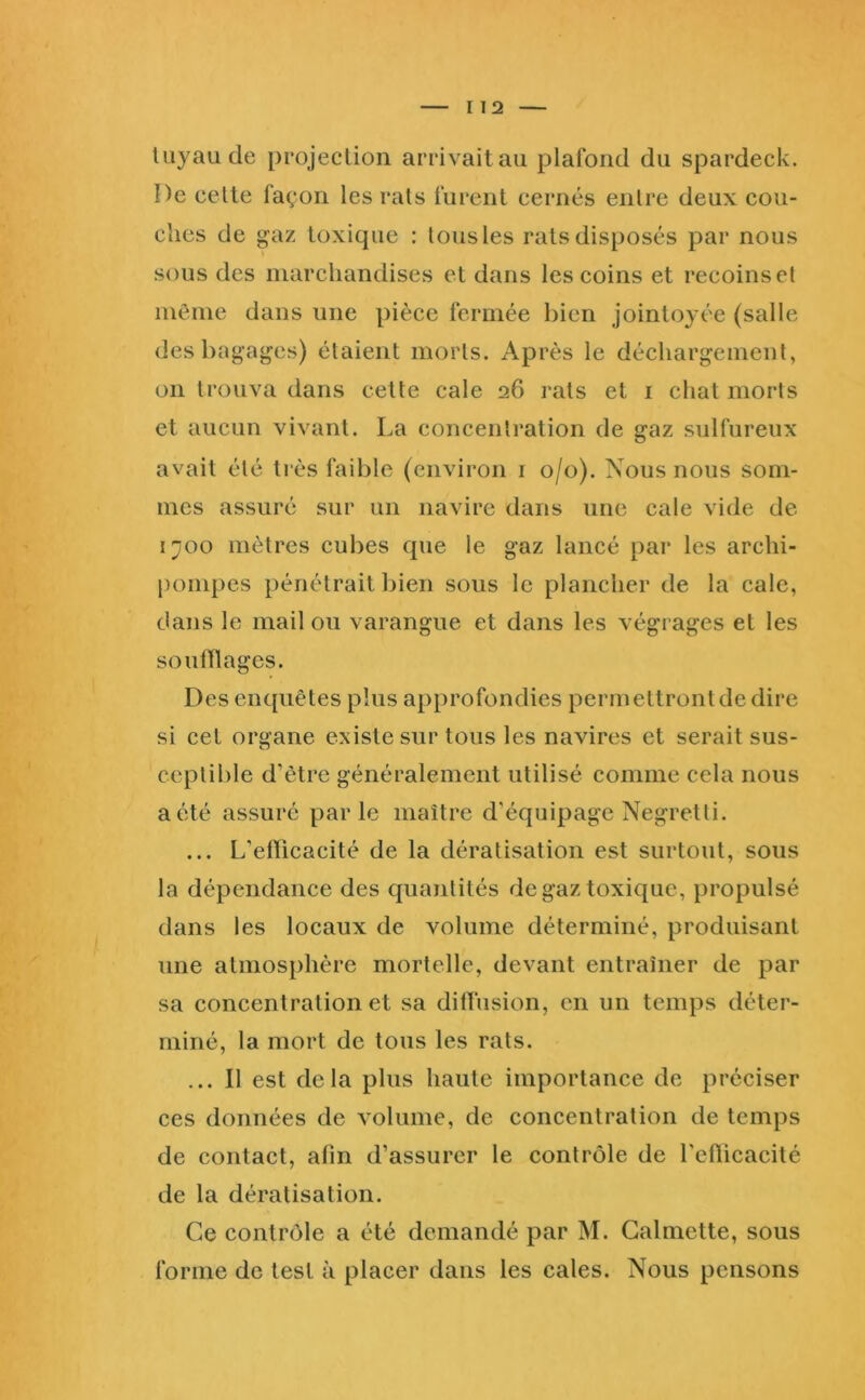 luyaude projection arrivait au plafond du spardeck. De celle façon les rais furent cernés entre deux cou- ches de gaz toxique : tous les rats disposés par nous sous des marchandises et dans les coins et recoinsel même dans une pièce fermée bien jointoyée (salle des bagages) étaient morts. Après le déchargement, on trouva dans cette cale 26 rats et i chat morts et aucun vivant. La concentration de gaz sulfureux avait été très faible (environ i 0/0). Nous nous som- mes assuré sur un navire dans une cale vide de 1700 mètres cubes que le gaz lancé par les archi- |)ompes pénétrait bien sous le plancher de la cale, dans le mail ou varangue et dans les végrages et les soufflages. Des enquêtes plus approfondies permettront de dire si cet organe existe sur tous les navires et serait sus- ceptible d’être généralement utilisé comme cela nous a été assuré parle maître d’équipage Negretli. ... L’efficacité de la dératisation est surtout, sous la dépendance des quantités de gaz toxique, propulsé dans les locaux de volume déterminé, produisant une atmosphère mortelle, devant entraîner de par sa concentration et sa diffusion, en un temps déter- miné, la mort de tous les rats. ... Il est delà plus haute importance de préciser ces données de volume, de concentration de temps de contact, afin d’assurer le contrôle de l'efficacité de la dératisation. Ce contrôle a été demandé par M. Galmette, sous forme de test à placer dans les cales. Nous pensons