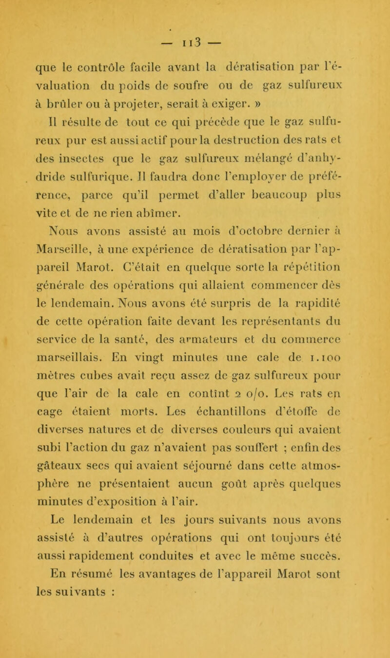 que le contrôle facile avant la dératisation par Té- valuation du poids de soufre ou de gaz sulfureux à brûler ou à projeter, serait à exiger. » Il résulte de tout ce qui précède que le gaz sulfu- reux pur est aussi actif pour la destruction des rats et des insectes que le gaz sulfureux mélangé d’anhy- dride sulfurique. 11 faudra donc l’employer de préfé- rence, parce qu’il permet d’aller beaucoup plus vite et de ne rien abîmer. Nous avons assisté au mois d’octobre dernier à Marseille, à une expérience de dératisation par l’ap- pareil xMarot. C’était en quelque sorte la répétition générale des opérations qui allaient commencer dès le lendemain. Nous avons été surpris de la rapidité de cette opération faite devant les représentants du service de la santé, des armateurs et du commerce marseillais. En vingt minutes une cale de i.ioo mètres cubes avait reçu assez de gaz sulfureux pour que l’air de la cale en contînt 2 0/0. Les rats en cage étaient morts. Les échantillons d’étoffe de diverses natures et de diverses couleurs qui avaient subi l’action du gaz n’avaient pas souffert ; enfin des gâteaux secs qui avaient séjourné dans cette atmos- phère ne présentaient aucun goût après quelques minutes d’exposition à l’air. Le lendemain et les jours suivants nous avons assisté à d’autres opérations qui ont toujours été aussi rapidement conduites et avec le même succès. En résumé les avantages de l’appareil Marot sont les suivants :