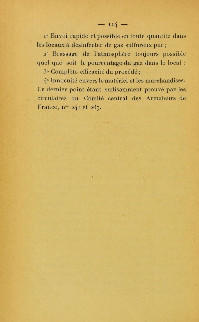 les locaux à désinfecter de gaz sulfureux pur; 2“ Brassage de l’atmosphère toujours possible quel que soit le pourcentage du gaz dans le local ; 3» Complète efficacité du procédé ; 4° Innocuité envers le matériel et les marchandises. Ce dernier point étant sullisamment prouvé par les circulaires du Comité central des Armateurs de France, n°® 241 et 267.
