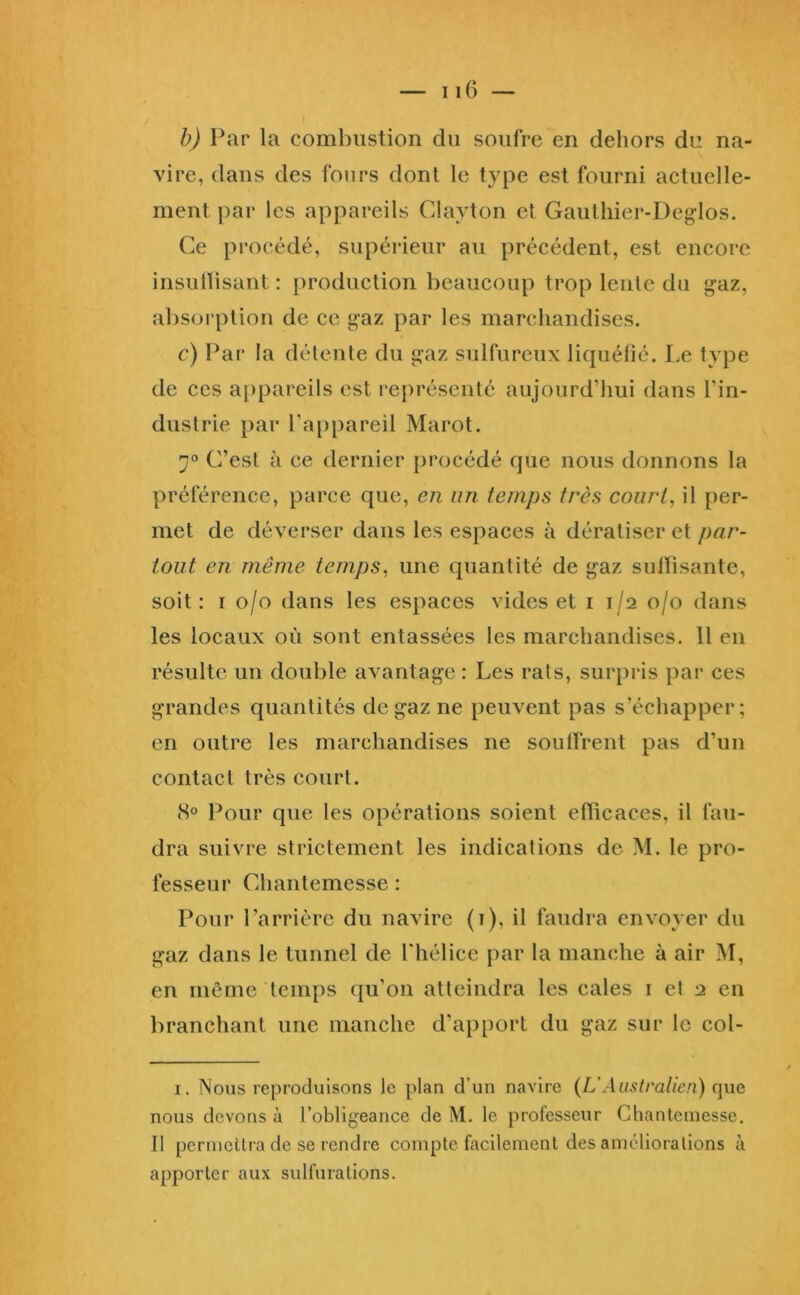 iiG — h) Par la combustion du soufre en dehors du na- vire, dans des fours dont le type est fourni actuelle- ment par les appareils Clayton et Gauthier-Deglos. Ce procédé, supérieur au précédent, est encore insullisant : production beaucoup trop lente du gaz, absorption de ce gaz par les marchandises. c) Par la détente du gaz sulfureux liquéfié. I.e type de ces a[)pareils est représenté aujourd’liui dans l’in- dustrie par l’appareil Marot. 7° C’est à ce dernier procédé que nous donnons la préférence, parce que, en un temps très court, il per- met de déverser dans les espaces à dératiser et par- tout en même temps, une quantité de gaz sulFisante, soit: I o/o dans les espaces vides et i 1/2 0/0 dans les locaux où sont entassées les marchandises. 11 en résulte un double avantage : Les rats, surpris par ces grandes quantités de gaz ne peuvent pas s’échapper; en outre les marchandises ne souffrent pas d’un contact très court. (S® Pour que les opérations soient efficaces, il fau- dra suivre strictement les indications de M. le pro- fesseur Chantemesse : Pour l’arrière du navire (i), il faudra envoyer du gaz dans le tunnel de Thélice par la manche à air M, en même temps qu’on atteindra les cales i et 2 en branchant une manche d’apport du gaz sur le col- I, Nous reproduisons le plan d’un navire {L'Australien) que nous devons à l’obligeance de M. le professeur Chantemesse. Il permellra de se rendre compte facilement des améliorations à apporter aux sulfurations.