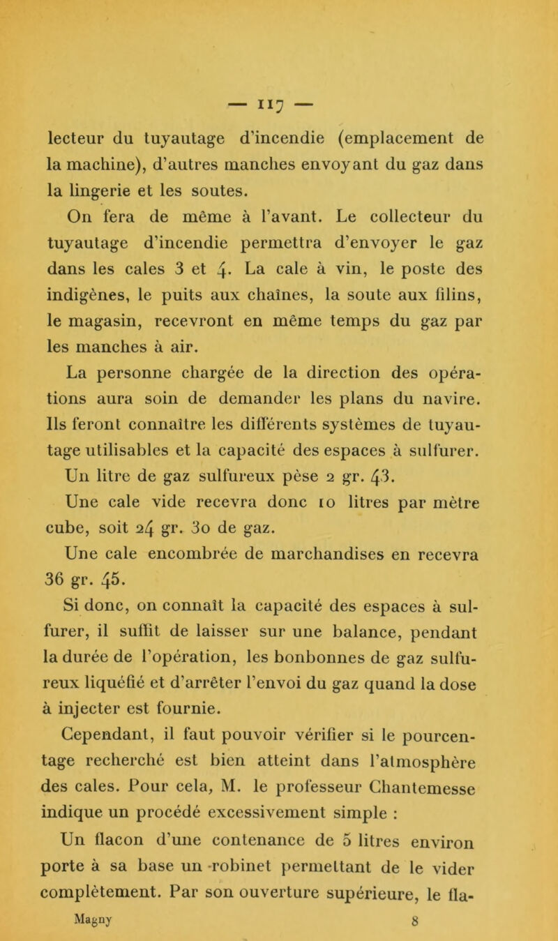 lecteur du tuyautage d’incendie (emplacement de la machine), d’autres manches envoyant du gaz dans la lingerie et les soutes. On fera de même à l’avant. Le collecteur du tuyautage d’incendie permettra d’envoyer le gaz dans les cales 3 et 4* La cale à vin, le poste des indigènes, le puits aux chaînes, la soute aux filins, le magasin, recevront en même temps du gaz par les manches à air. La personne chargée de la direction des opéra- tions aura soin de demander les plans du navire. Ils feront connaître les diflérents systèmes de tuyau- tage utilisables et la capacité des espaces à sulfurer. Un litre de gaz sulfureux pèse 2 gr. 43. Une cale vide recevra donc 10 litres par mètre cube, soit 24 gr. 3o de gaz. Une cale encombrée de marchandises en recevra 36 gr. 45. Si donc, on connaît la capacité des espaces à sul- furer, il suffit de laisser sur une balance, pendant la durée de l’opération, les bonbonnes de gaz sulfu- reux liquéfié et d’arrêter l’envoi du gaz quand la dose à injecter est fournie. Cependant, il faut pouvoir vérifier si le pourcen- tage recherché est bien atteint dans l’atmosphère des cales. Four cela, M. le professeur Ghantemesse indique un procédé excessivement simple : Un flacon d’une contenance de 5 litres environ porte à sa base un robinet permettant de le vider complètement. Par son ouverture supérieure, le fla- Magny 8