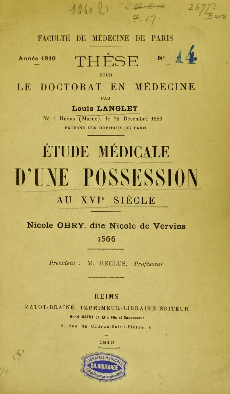 j Ho h ' f. /y- FACULTÉ DE MEDECINE DE PARIS u% Année 1910 THESE N°_ A4 POUR LE DOCTORAT EN MÉDECINE PAR Louis LANGLET Né à Reims (Marne), le 25 Décembre 1883 EXTERNE DES HOPITAUX DE PARIS ÉTUDE MÉDICALE D’UNE POSSESSION AU XVIe SIÈCLE Nicole OBRY, dite Nicole de Vervins i566 Président : M. RECLUS, Professeur REIMS