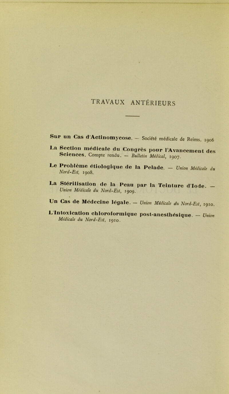 TRAVAUX ANTÉRIEURS Sur un Cas d'Actinomycose. - Société médicale de Reims, 1906 La Section médicale du Congrès pour l’Avancement des Sciences. Compte rendu. — Bulletin Medical, 1907. Le Problème étiologique de la Pelade. — Union Medicale du Nord-Est, 1908. La Stérilisation de la Peau par la Teinture d’iode. — Union Médicale du Nord-Est, 1909. Un Cas de Médecine légale. - Union Médicale du Nord-Est, 1910. LIntoxication chloroformique post-anesthésique. — Union Médicale du Nord-Est, 1910.