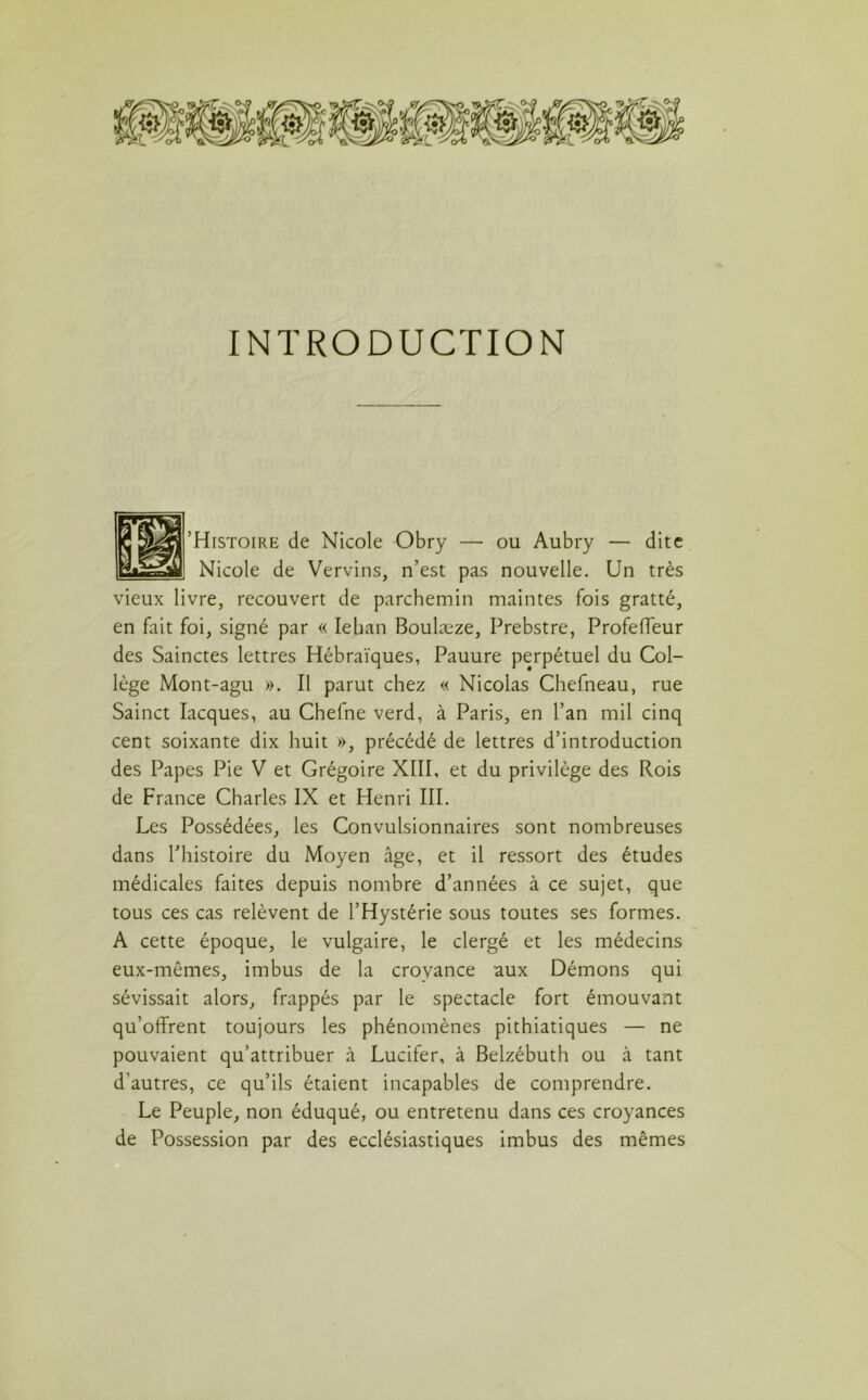 INTRODUCTION 'Histoire de Nicole Obry — ou Aubry — dite Nicole de Vervins, n’est pas nouvelle. Un très vieux livre, recouvert de parchemin maintes fois gratté, en fait foi, signé par « Ieban Boulæze, Prebstre, Profeffeur des Sainctes lettres Hébraïques, Pauure perpétuel du Col- lège Mont-agu ». Il parut chez « Nicolas Chefneau, rue Sainct Iacques, au Chefne verd, à Paris, en l’an mil cinq cent soixante dix huit », précédé de lettres d’introduction des Papes Pie V et Grégoire XIII, et du privilège des Rois de France Charles IX et Henri III. Les Possédées, les Convulsionnaires sont nombreuses dans l’histoire du Moyen âge, et il ressort des études médicales faites depuis nombre d’années à ce sujet, que tous ces cas relèvent de l’Hystérie sous toutes ses formes. A cette époque, le vulgaire, le clergé et les médecins eux-mêmes, imbus de la croyance aux Démons qui sévissait alors, frappés par le spectacle fort émouvant qu’offrent toujours les phénomènes pithiatiques — ne pouvaient qu’attribuer à Lucifer, à Belzébuth ou à tant d’autres, ce qu’ils étaient incapables de comprendre. Le Peuple, non éduqué, ou entretenu dans ces croyances de Possession par des ecclésiastiques imbus des mêmes