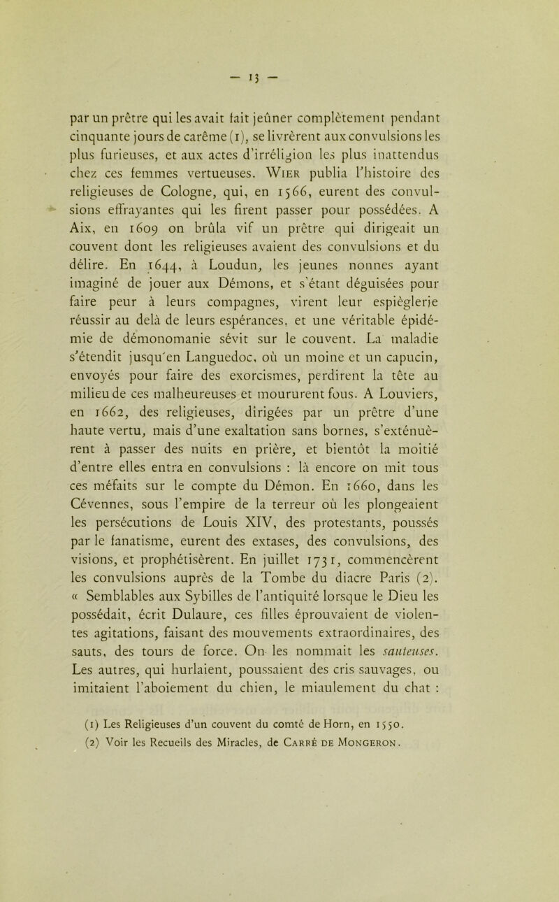 - >3 - par un prêtre qui les avait fait jeûner complètement pendant cinquante jours de carême (i), se livrèrent aux convulsions les plus furieuses, et aux actes d'irréligion les plus inattendus chez ces femmes vertueuses. Wier publia l’histoire des religieuses de Cologne, qui, en 1566, eurent des convul- sions effrayantes qui les firent passer pour possédées. A Aix, en 1609 on brûla vif un prêtre qui dirigeait un couvent dont les religieuses avaient des convulsions et du délire. Eu 1644, à Loudun, les jeunes nonnes ayant imaginé de jouer aux Démons, et s'étant déguisées pour faire peur à leurs compagnes, virent leur espièglerie réussir au delà de leurs espérances, et une véritable épidé- mie de démonomanie sévit sur le couvent. La maladie s’étendit jusqu'en Languedoc, où un moine et un capucin, envoyés pour faire des exorcismes, perdirent la tête au milieu de ces malheureuses et moururent fous. A Louviers, en 1662, des religieuses, dirigées par un prêtre d’une haute vertu, mais d’une exaltation sans bornes, s’exténuè- rent à passer des nuits en prière, et bientôt la moitié d’entre elles entra en convulsions : là encore on mit tous ces méfaits sur le compte du Démon. En 1660, dans les Cévennes, sous l’empire de la terreur où les plongeaient les persécutions de Louis XIV, des protestants, poussés par le fanatisme, eurent des extases, des convulsions, des visions, et prophétisèrent. En juillet 1731, commencèrent les convulsions auprès de la Tombe du diacre Paris (2). « Semblables aux Sybilles de l’antiquité lorsque le Dieu les possédait, écrit Dulaure, ces filles éprouvaient de violen- tes agitations, faisant des mouvements extraordinaires, des sauts, des tours de force. On les nommait les sauteuses. Les autres, qui hurlaient, poussaient des cris sauvages, ou imitaient l’aboiement du chien, le miaulement du chat : (1) Les Religieuses d’un couvent du comté de Horn, en 1550. (2) Voir les Recueils des Miracles, de Carré de Mongeron.