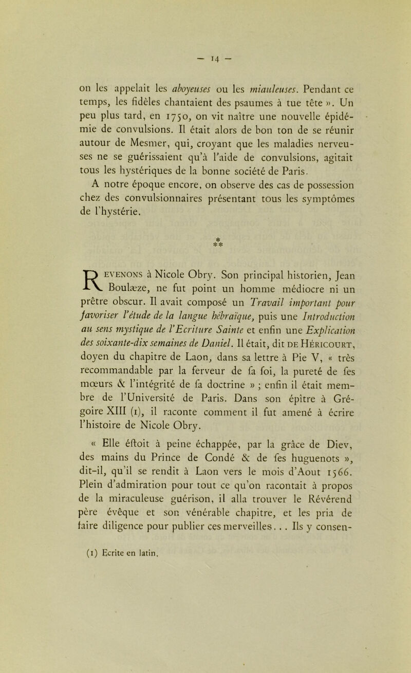 on les appelait les aboyeuses ou les miauleuses. Pendant ce temps, les fidèles chantaient des psaumes à tue tête ». Un peu plus tard, en 1750, on vit naître une nouvelle épidé- mie de convulsions. Il était alors de bon ton de se réunir autour de Mesmer, qui, croyant que les maladies nerveu- ses ne se guérissaient qu’à l’aide de convulsions, agitait tous les hystériques de la bonne société de Paris. A notre époque encore, on observe des cas de possession chez des convulsionnaires présentant tous les symptômes de l’hystérie. evenons à Nicole Obry. Son principal historien, Jean Boulæze, ne fut point un homme médiocre ni un prêtre obscur. Il avait composé un Travail important pour favoriser l’étude de la langue hébraïque, puis une Introduction au sens mystique de l’Ecriture Sainte et enfin une Explication des soixante-dix semaines de Daniel. Il était, dit de Héricourt, doyen du chapitre de Laon, dans sa lettre à Pie V, « très recommandable par la ferveur de fa foi, la pureté de fes moeurs & l’intégrité de la doctrine » ; enfin il était mem- bre de 1 Université de Paris. Dans son épître à Gré- goire XIII (1), il raconte comment il fut amené à écrire l’histoire de Nicole Obry. « Elle éftoit à peine échappée, par la grâce de Diev, des mains du Prince de Condé & de les huguenots », dit-il, qu’il se rendit à Laon vers le mois d’Aout 1566. Plein d’admiration pour tout ce qu’on racontait à propos de la miraculeuse guérison, il alla trouver le Révérend père évêque et son vénérable chapitre, et les pria de faire diligence pour publier ces merveilles. .. Ils y consen- * (1) Ecrite en latin.