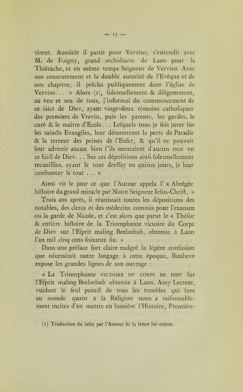 iS — tirent. Aussitôt il partit pour Vervins, s’entendit avec M. de Foigny, grand archidiacre de Laon pour la Thiérache, et en même temps Seigneur de Vervins. Avec son consentement et la double autorité de l’Evêque et de son chapitre, il prêcha publiquement dans l’église de Vervins... « Alors (i), folennellement & diligemment, au veu et seu de tous, j’informai du commencement de ce faict de Diev, ayant vingt-deux témoins catholiques des premiers de Vrevin, puis les parents, les gardes, le curé & le maître d’Ecole. . . Lefquels tous je feis jurer fur les sainéts Evangiles, leur démontrant la perte de Paradis & la terreur des peines de l’Enfer, & qu’il ne pouvait leur advenir aucun bien f’ils mentaient d’aucun mot en ce faiét de Diev. . . Sur ces dépofitions ainfi folennellement recueillies, ayant le tout dreffay en quinze jours, je leur confrontay le tout ...» Ainsi vit le jour ce que l’Auteur appela 1’ « Abrégée hiftoire du grand miracle par Notre Seigneur Iefus-Chrift. » Trois ans après, il réunissait toutes les dépositions des notables, des clercs et des médecins commis pour l’examen ou la garde de Nicole, et c’est alors que parut le « Théfor & entière hiftoire de la Triomphante victoire du Corps de Diev sur l’Efprit maling Beelzebub, obtenüe à Laon l’an mil cinq cens foixante fix. » Dans une préface fort claire malgré la légère confusion que nécessitait notre langage à cette époque, Boulæze expose les grandes lignes de son ouvrage : « La Triomphante victoire dv corps de diev fur l’Efprit maling Beelzebub obtenüe à Laon, Amy Lecteur, vuidant le feul poinét de tous les troubles qui font au monde quant à la Religion nous a raifonnable- ment incitez d’en mettre en lumière l’Histoire, Première- (i) Traduction du latin par l’Auteur de la lettre lui-même.