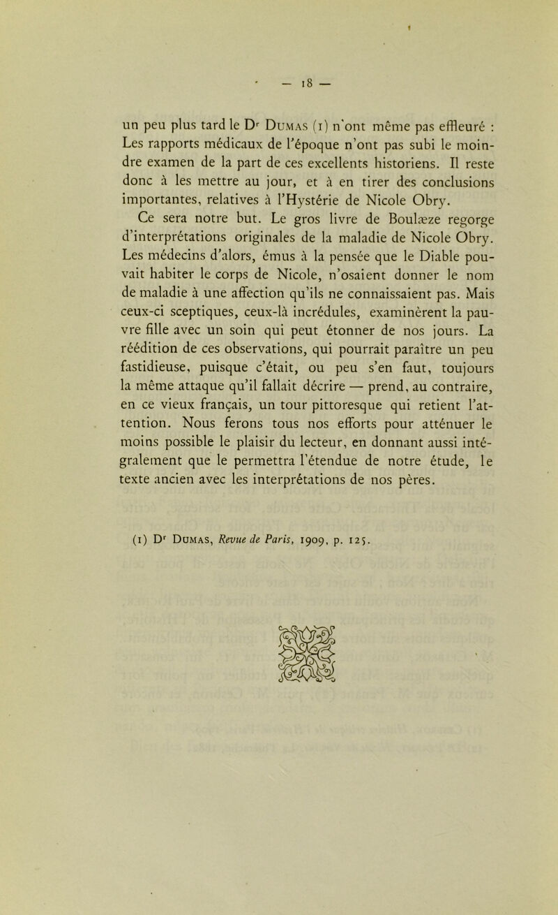 I - 18 — un peu plus tard le Dr Dumas (i) n'ont même pas effleuré : Les rapports médicaux de l'époque n’ont pas subi le moin- dre examen de la part de ce s excellents historiens. Il reste donc à les mettre au jour, et à en tirer des conclusions importantes, relatives à l’Hystérie de Nicole Obry. Ce sera notre but. Le gros livre de Boulæze regorge d’interprétations originales de la maladie de Nicole Obry. Les médecins d’alors, émus à la pensée que le Diable pou- vait habiter le corps de Nicole, n’osaient donner le nom de maladie à une affection qu’ils ne connaissaient pas. Mais ceux-ci sceptiques, ceux-là incrédules, examinèrent la pau- vre fille avec un soin qui peut étonner de nos jours. La réédition de ces observations, qui pourrait paraître un peu fastidieuse, puisque c’était, ou peu s’en faut, toujours la même attaque qu’il fallait décrire — prend, au contraire, en ce vieux français, un tour pittoresque qui retient l’at- tention. Nous ferons tous nos efforts pour atténuer le moins possible le plaisir du lecteur, eu donnant aussi inté- gralement que le permettra l’étendue de notre étude, le texte ancien avec les interprétations de nos pères. (i) Dr Dumas, Revue de Paris, 1909, p. 125.