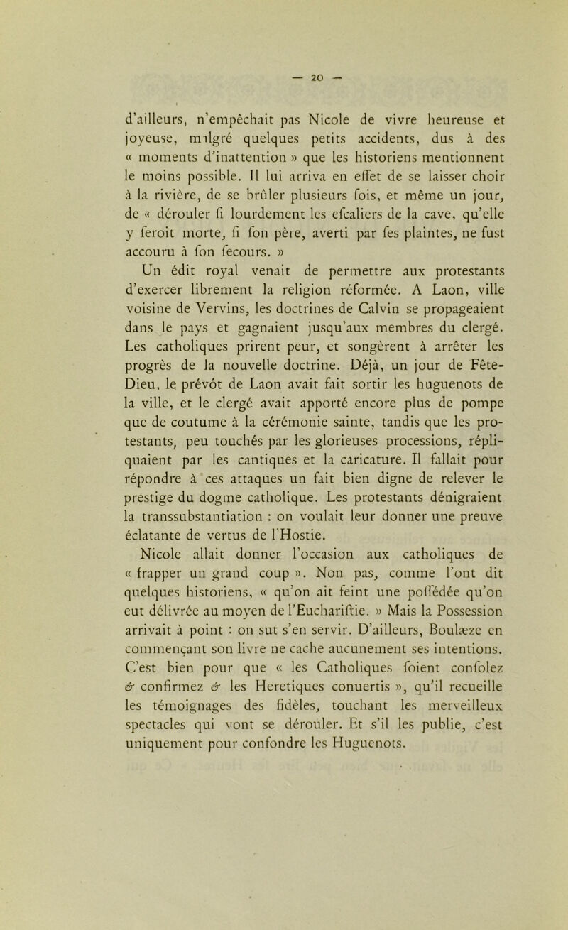 d’ailleurs, n’empêchait pas Nicole de vivre heureuse et joyeuse, tmlgré quelques petits accidents, dus à des « moments d’inattention » que les historiens mentionnent le moins possible. Il lui arriva en effet de se laisser choir à la rivière, de se brûler plusieurs fois, et même un jour, de « dérouler fi lourdement les efcaliers de la cave, qu’elle y leroit morte, fi Ton père, averti par Tes plaintes, ne fust accouru à Ton fecours. » Un édit royal venait de permettre aux protestants d’exercer librement la religion réformée. A Laon, ville voisine de Vervins, les doctrines de Calvin se propageaient dans le pays et gagnaient jusqu’aux membres du clergé. Les catholiques prirent peur, et songèrent à arrêter les progrès de la nouvelle doctrine. Déjà, un jour de Fête- Dieu, le prévôt de Laon avait fait sortir les huguenots de la ville, et le clergé avait apporté encore plus de pompe que de coutume à la cérémonie sainte, tandis que les pro- testants, peu touchés par les glorieuses processions, répli- quaient par les cantiques et la caricature. Il fallait pour répondre à ces attaques un fait bien digne de relever le prestige du dogme catholique. Les protestants dénigraient la transsubstantiation : on voulait leur donner une preuve éclatante de vertus de l’Hostie. Nicole allait donner l’occasion aux catholiques de « frapper un grand coup ». Non pas, comme l’ont dit quelques historiens, « qu'on ait feint une poffédée qu’on eut délivrée au moyen de l’Euchariftie. » Mais la Possession arrivait à point : on sut s’en servir. D’ailleurs, Boulæze en commençant son livre ne cache aucunement ses intentions. C’est bien pour que « les Catholiques foient confolez & confirmez & les Heretiques conuertis », qu’il recueille les témoignages des fidèles, touchant les merveilleux spectacles qui vont se dérouler. Et s’il les publie, c’est uniquement pour confondre les Huguenots.