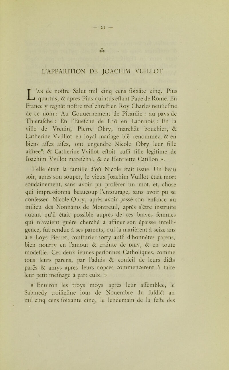 L’APPARITION DE JOACHIM VUILLOT ’an de noftre Salut mil cinq cens foixate cinq. Pius quartus, & apres Pius quintus eftant Pape de Rome. En France y régnât noftre tref chreftien Roy Charles neuliefme de ce nom : Au Gouuernement de Picardie : au pays de Thierafche : En l’Euefché de Laô en Laonnois : En la ville de Vreuin, Pierre Obry, marchât bouchier, & Catherine Vvilliot en loyal mariage biê renommez, & en biens allez aifez, ont engendré Nicole Obry leur fille aifnee*: <N Catherine Vvillot eftoit aufli fille légitime de Ioachim Vvillot marefchal, & de Henriette Catillon ». Telle était la famille d’où Nicole était issue. Un beau soir, après son souper, le vieux Joachim Vuillot était mort soudainement, sans avoir pu proférer un mot, et, chose qui impressionna beaucoup l’entourage, sans avoir pu se confesser. Nicole Obry, après avoir passé son enfance au milieu des Nonnains de Montreuil, après s’être instruite autant qu’il était possible auprès de ces braves femmes qui n’avaient guère cherché à affiner son épaisse intelli- gence, fut rendue à ses parents, qui la marièrent à seize ans à « Loys Pierret, coufturier forty aulLi d’honnêtes parens, bien nourry en l’amour & crainte de diev, & en toute modeftie. Ces deux ieunes perfonnes Catholiques, comme tous leurs parens, par l’aduis & conleil de leurs diéts parés & amys apres leurs nopces commencèrent à faire leur petit mefnage cà part eulx. » « Enuiron les troys moys apres leur aftemblee, le Sabmedy troifiefme iour de Nouembre du fuldiél an mil cinq cens foixante cinq, le lendemain de la fefte des