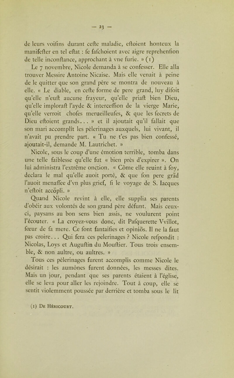 de leurs voifins durant cefte maladie, eftoient honteux la manifefter en tel eftat : fe fafchoient avec aigre reprehenfion de telle inconftance, approchant à vne furie. » (i) Le 7 novembre, Nicole demanda à se confesser. Elle alla trouver Messire Antoine Nicaise. Mais elle venait à peine de le quitter que son grand père se montra de nouveau à elle. « Le diable, en cefte forme de pere grand, luy difoit qu’elle n’euft aucune frayeur, qu’elle priait bien Dieu, qu’elle implorait l’ayde & intercelhon de la vierge Marie, quelle verrait chofes merueilleufes, & que les fecrets de Dieu eltoient grands. . . » et il ajoutait qu’il fallait que son mari accomplît les pèlerinages auxquels, lui vivant, il n’avait pu prendre part. « Tu ne t’es pas bien confessé, ajoutait-il, demande M. Lautrichet. » Nicole, sous le coup d’une émotion terrible, tomba dans une telle faiblesse qu’elle fut « bien près d’expirer ». On lui administra l’extrême onction. « Corne elle reuint à foy, déclara le mal qu’elle auoit porté, & que fon pere grad l’auoit menaffee d’vn plus grief, fi le voyage de S. Iacques n’eftoit accôpli. » Quand Nicole revint à elle, elle supplia ses parents d’obéir aux volontés de son grand père défunt. Mais ceux- ci, paysans au bon sens bien assis, ne voulurent point l’écouter. « La croyez-vous donc, dit Pafquerette Vvillot, fœur de fa mere. Ce font fantaifies et opinios. Il ne la faut pas croire. . . Qui fera ces pèlerinages ? Nicole refpondit : Nicolas, Loys et Auguftin du Mouftier. Tous trois ensem- ble, & non aultre, ou aultres. » Tous ces pèlerinages furent accomplis comme Nicole le désirait : les aumônes furent données, les messes dites. Mais un jour, pendant que ses parents étaient à l’église, elle se leva pour aller les rejoindre. Tout à coup, elle se sentit violemment poussée par derrière et tomba sous le lit (i) De Héricourt.