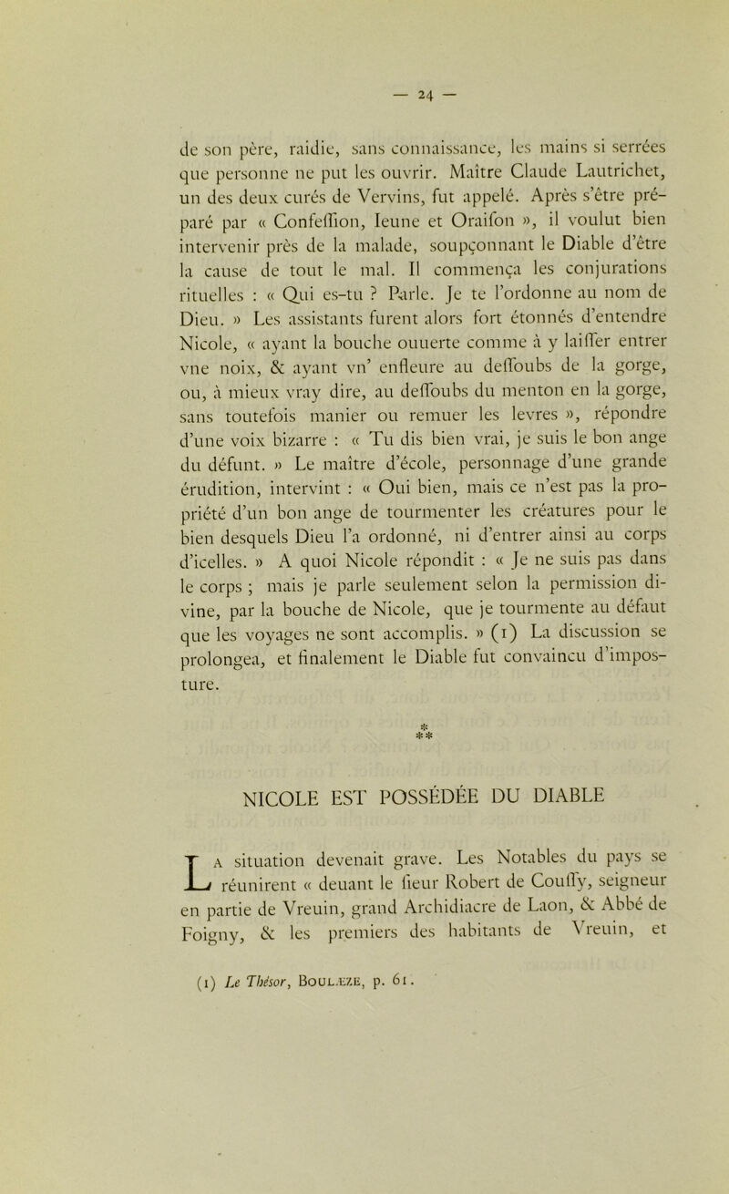 de son père, raidie, sans connaissance, les mains si serrées que personne ne put les ouvrir. Maître Claude Lautrichet, un des deux curés de Vervins, fut appelé. Après s’être pré- paré par « Confeflion, leune et Oraifon », il voulut bien intervenir près de la malade, soupçonnant le Diable d etre la cause de tout le mal. Il commença les conjurations rituelles : « Qui es-tu ? Parle. Je te l’ordonne au nom de Dieu. » Les assistants furent alors fort étonnés d’entendre Nicole, « ayant la bouche ouuerte comme à y lai lier entrer vne noix, & ayant vn’ enfleure au deffoubs de la gorge, ou, à mieux vray dire, au deffoubs du menton en la gorge, sans toutefois manier ou remuer les levres », répondre d’une voix bizarre : « Tu dis bien vrai, je suis le bon ange du défunt. » Le maître d’école, personnage d’une grande érudition, intervint : « Oui bien, mais ce n’est pas la pro- priété d’un bon ange de tourmenter les créatures pour le bien desquels Dieu l’a ordonné, ni d’entrer ainsi au corps d’icelles. » A quoi Nicole répondit : « Je ne suis pas dans le corps ; mais je parle seulement selon la permission di- vine, par la bouche de Nicole, que je tourmente au défaut que les voyages ne sont accomplis. » (i) La discussion se prolongea, et finalement le Diable fut convaincu d impos- ture. * NICOLE EST POSSÉDÉE DU DIABLE La situation devenait grave. Les Notables du pays se réunirent « deuant le fieur Robert de Coufiy, seigneur en partie de Vreuin, grand Archidiacre de Laon, N Abbé de Foigny, & les premiers des habitants de reuin, et (i) Le Tbésor, Boulæze, p. 61.