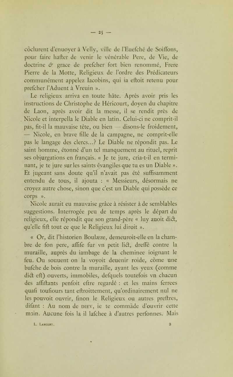 côclurent d’enuoyer à Vellv, ville de l’Euefché de Soiflbns, pour faire hafter de venir le vénérable Pere, de Vie, de doctrine & grâce de prefcher fort bien renommé, Frere Pierre de la Motte, Religieux de l’ordre des Prédicateurs communément appelez Iacobins, qui ia efloit retenu pour prefcher l’Aduent à Vreuin ». Le religieux arriva en toute hâte. Après avoir pris les instructions de Christophe de Héricourt, doyen du chapitre de Laon, après avoir dit la messe, il se rendit près de Nicole et interpella le Diable en latin. Celui-ci ne comprit-il pas, fit-il la mauvaise tête, ou bien disons-le froidement, — Nicole, en brave fille de la campagne, ne comprit-elle pas le langage des clercs...? Le Diable ne répondit pas. Le saint homme, étonné d’un tel manquement au rituel, reprit ses objurgations en français. « Je te jure, cria-t-il en termi- nant, je te jure sur les saints évangiles que tu es un Diable ». Et jugeant sans doute qu’il n’avait pas été suffisamment entendu de tous, il ajouta : « Messieurs, désormais ne croyez autre chose, sinon que c’est un Diable qui possède ce corps ». Nicole aurait eu mauvaise grâce à résister à de semblables suggestions. Interrogée peu de temps après le départ du religieux, elle répondit que son grand-père « luy auoit diét, qu’elle fift tout ce que le Religieux lui dirait ». « Or, dit l’historien Boulæze, demeuroit-elle en la cham- bre de fon pere, affife fur vn petit liét, dreffié contre la muraille, auprès du iambage de la cheminee ioignant le feu. Ou souuent on la voyoit deuenir roide, corne une bufche de bois contre la muraille, ayant les yeux (comme did eft) ouverts, immobiles, defquels toutefois vn chacun des alfiftants penfoit eftre regardé : et les mains ferrees quafi toufiours tant eftroittement, qu’ordinairement nul ne les pouvoit ouvrir, finon le Religieux ou autres preftres, difant : Au nom de diev, ie te commàde d’ouvrir cette main. Aucune fois la il lafchee à d’autres perfonnes. Mais L. Langlet. 3