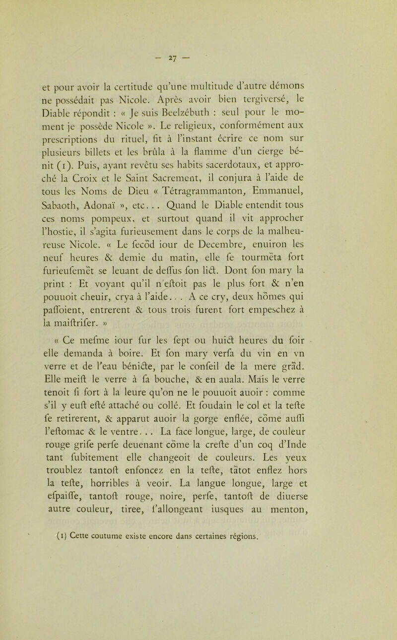 et pour avoir la certitude qu’une multitude d’autre démons ne possédait pas Nicole. Après avoir bien tergiversé, le Diable répondit : « Je suis Beelzébuth : seul pour le mo- ment je possède Nicole ». Le religieux, conformément aux prescriptions du rituel, fit à l’instant écrire ce nom sur plusieurs billets et les brûla à la flamme d’un cierge bé- nit (i). Puis, ayant revêtu ses habits sacerdotaux, et appro- ché la Croix et le Saint Sacrement, il conjura à l’aide de tous les Noms de Dieu « Tétragrammanton, Emmanuel, Sabaoth, Adonaï , etc... Quand le Diable entendit tous ces noms pompeux, et surtout quand il vit approcher l’hostie, il s’agita furieusement dans le corps de la malheu- reuse Nicole. « Le fecôd iour de Décembre, enuiron les neuf heures & demie du matin, elle fe tourmeta fort furieufemet se leuant de déifias fon liét. Dont fon mary la print : Et voyant qu’il n’eftoit pas le plus fort & n’en pouuoit cheuir, crya à l’aide... A ce cry, deux homes qui pafl'oient, entrèrent & tous trois furent fort empeschez à la maiftrifer. » « Ce mefme iour fur les fept ou huiét heures du foir elle demanda à boire. Et fon mary verfa du vin en vn verre et de l’eau béniéfe, par le confeil de la mere grad. Elle meift le verre à fit bouche, & en auala. Mais le verre tenoit fi fort à la leure qu’on ne le pouuoit auoir : comme s’il y euft efté attaché ou collé. Et foudain le col et la tefte le retirèrent, & apparut auoir la gorge enflée, corne aufli l’eftomac & le ventre. .. La face longue, large, de couleur rouge grife perfe deuenant corne la crefte d’un coq d’Inde tant fubitement elle changeoit de couleurs. Les yeux troublez tantoft enfoncez en la tefte, tatot enflez hors la tefte, horribles à veoir. La langue longue, large et efpaifte, tantoft rouge, noire, perle, tantoft de diuerse autre couleur, tiree, l’allongeant iusques au menton, (i) Cette coutume existe encore dans certaines régions.