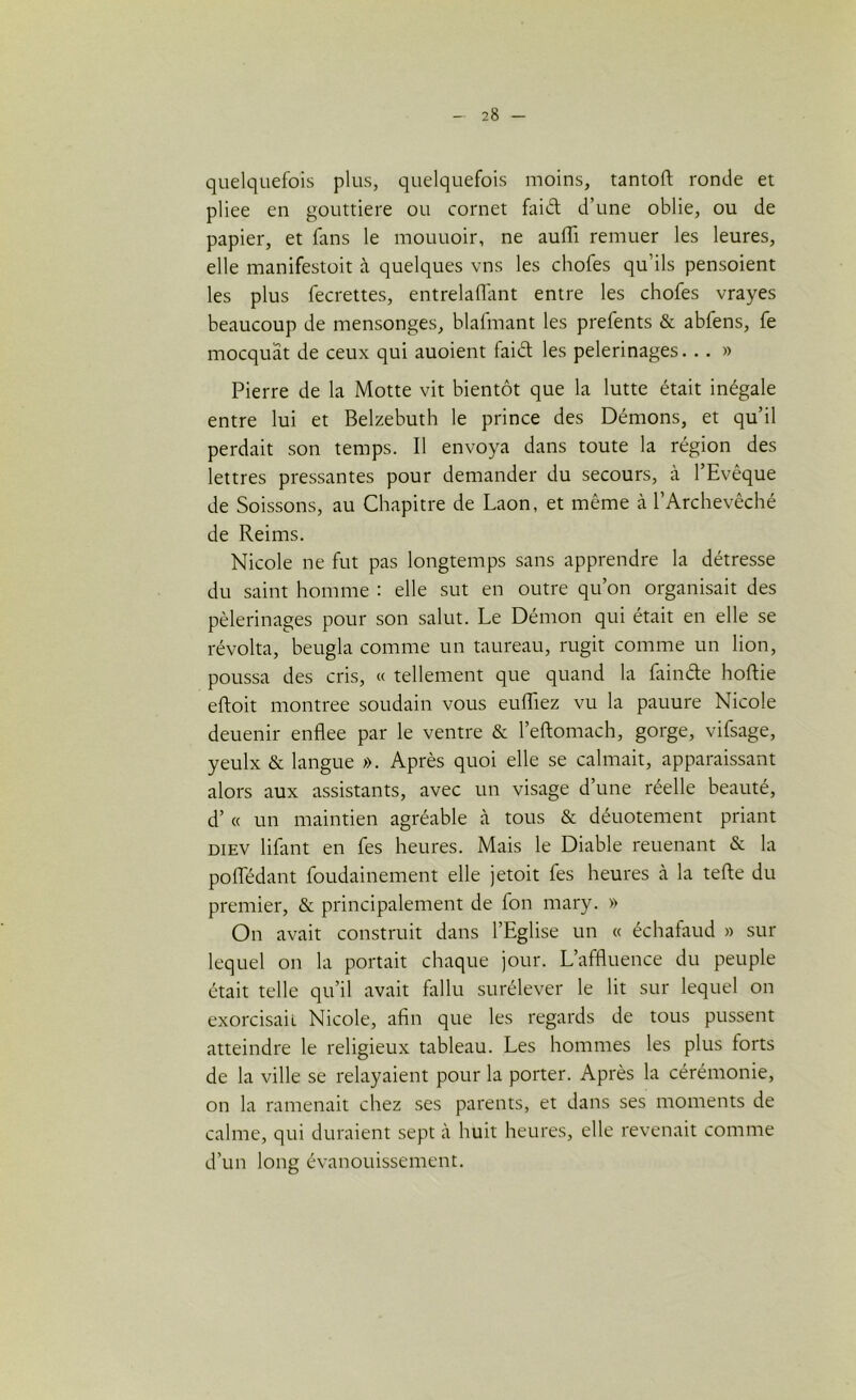 quelquefois plus, quelquefois moins, tantoft ronde et pliee en gouttière ou cornet faid d’une oblie, ou de papier, et fans le mouuoir, ne auffi remuer les leures, elle manifestoit à quelques vns les chofes qu’ils pensoient les plus fecrettes, entrelaflant entre les chofes vrayes beaucoup de mensonges, blafmant les prefents & abfens, fe mocquat de ceux qui auoient faid les pèlerinages... » Pierre de la Motte vit bientôt que la lutte était inégale entre lui et Belzebuth le prince des Démons, et qu’il perdait son temps. Il envoya dans toute la région des lettres pressantes pour demander du secours, à l’Evêque de Soissons, au Chapitre de Laon, et même à l’Archevêché de Reims. Nicole ne fut pas longtemps sans apprendre la détresse du saint homme : elle sut en outre qu’on organisait des pèlerinages pour son salut. Le Démon qui était en elle se révolta, beugla comme un taureau, rugit comme un lion, poussa des cris, « tellement que quand la fainde hoftie eftoit montrée soudain vous euffiez vu la pauure Nicole deuenir enflee par le ventre & l’eftomach, gorge, vifsage, yeulx & langue ». Après quoi elle se calmait, apparaissant alors aux assistants, avec un visage d’une réelle beauté, d’« un maintien agréable à tous & déuotement priant diev lifant en fes heures. Mais le Diable reuenant & la poffédant foudainement elle jetoit fes heures à la telle du premier, & principalement de fon mary. » On avait construit dans l’Eglise un « échafaud » sur lequel on la portait chaque jour. L’affluence du peuple était telle qu’il avait fallu surélever le lit sur lequel on exorcisait Nicole, afin que les regards de tous pussent atteindre le religieux tableau. Les hommes les plus forts de la ville se relayaient pour la porter. Après la cérémonie, on la ramenait chez ses parents, et dans ses moments de calme, qui duraient sept à huit heures, elle revenait comme d’un long évanouissement.