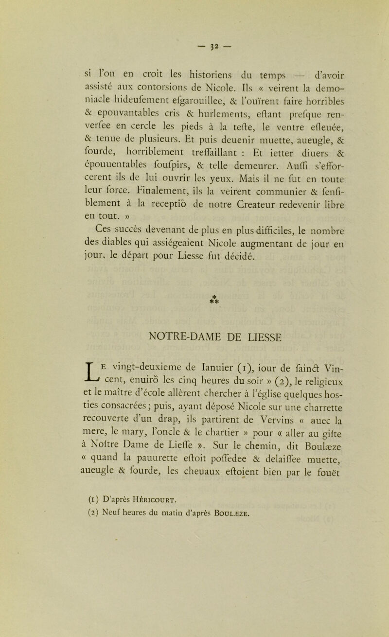 si Ion en croit les historiens du temps — d’avoir assisté aux contorsions de Nicole. Us « veirent la demo- niacle hideufement efgarouillee, & l’ouïrent faire horribles & épouvantables cris & hurlements, eftant prefque ren- verfee en cercle les pieds à la tefte, le ventre elleuée, & tenue de plusieurs. Et puis deuenir muette, aueugle, & lourde, horriblement treffaillant : Et ietter diuers & épouuentables loufpirs, & telle demeurer. Auffi s’effor- cèrent ils de lui ouvrir les yeux. Mais il ne fut en toute leur iorce. Finalement, ils la veirent communier & fenfi- blement à la receptio de notre Créateur redevenir libre en tout. » Ces succès devenant de plus en plus difficiles, le nombre des diables qui assiégeaient Nicole augmentant de jour en jour, le départ pour Liesse fut décidé. * NOTRE-DAME DE LIESSE Le vingt-deuxieme de Ianuier (i), iour de fainét Vin- cent, enuirô les cinq heures du soir » (2), le religieux et le maître d’école allèrent chercher à l’église quelques hos- ties consacrées ; puis, ayant déposé Nicole sur une charrette recouverte d’un drap, ils partirent de Vervins « auec la mere, le mary, l’oncle & le chartier » pour « aller au gifte cà Noltre Dame de Lieffe ». Sur le chemin, dit Boulæze « quand la pauurette eftoit poffedee & delaiflee muette, aueugle & fourde, les cheuaux eftoient bien par le fouet (1) D’après Héricourt. (2) Neuf heures du matin d’après Boulæze.