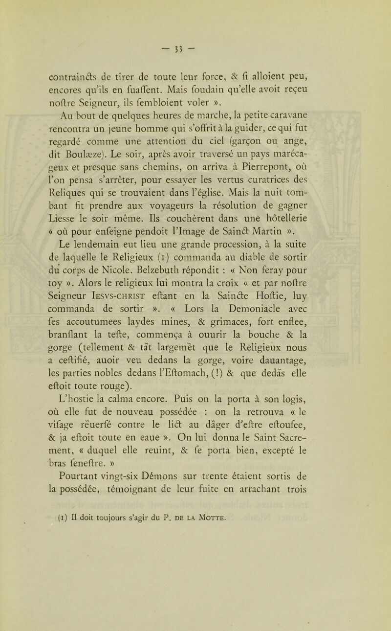 contraints de tirer de toute leur force, &: fi alloient peu, encores qu’ils en Piaffent. Mais foudain qu’elle avoit reçeu noftre Seigneur, ils fembloient voler ». Au bout de quelques heures de marche, la petite caravane rencontra un jeune homme qui s’offrit à la guider, ce qui fut regardé comme une attention du ciel (garçon ou ange, dit Boulæze). Le soir, après avoir traversé un pays maréca- geux et presque sans chemins, on arriva à Pierrepont, où l’on pensa s’arrêter, pour essayer les vertus curatrices des Reliques qui se trouvaient dans l’église. Mais la nuit tom- bant fit prendre aux voyageurs la résolution de gagner Liesse le soir même. Ils couchèrent dans une hôtellerie << où pour enfeigne pendoit l’Image de Sainét Martin ». Le lendemain eut lieu une grande procession, à la suite de laquelle le Religieux (i) commanda au diable de sortir du corps de Nicole. Belzebuth répondit : « Non feray pour toy ». Alors le religieux lui montra la croix & et par noftre Seigneur Iesvs-christ eftant en la Sainéte Hoftie, luy commanda de sortir ». « Lors la Denroniacle avec fes accoutumées laydes mines, & grimaces, fort enflee, branflant la telle, commença à ouurir la bouche & la gorge (tellement & tat largemêt que le Religieux nous a certifié, auoir veu dedans la gorge, voire dauantage, les parties nobles dedans l’Eftomach, (!) & que dedas elle eftoit toute rouge). L’hostie la calma encore. Puis on la porta à son logis, où elle fut de nouveau possédée : on la retrouva « le vifage reuerfé contre le liét au dâger d’eftre eftoufee, & ja eftoit toute en eaue ». On lui donna le Saint Sacre- ment, « duquel elle reuint, & fe porta bien, excepté le bras feneftre. » Pourtant vingt-six Démons sur trente étaient sortis de la possédée, témoignant de leur fuite en arrachant trois (i) Il doit toujours s’agir du P. de la Motte.