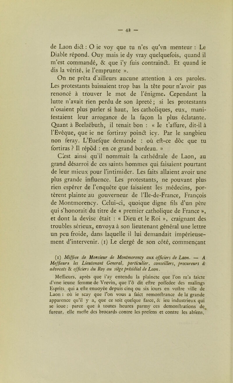 de Laon diét : O ie voy que tu n’es qu'vn menteur : Le Diable répond. Ouy mais ie dy vray quelquefois, quand il m’est commandé, & que i’y fuis contrainél. Et quand ie dis la vérité, ie l’emprunte ». On ne prêta d’ailleurs aucune attention à ces paroles. Les protestants baissaient trop bas la tête pour n’avoir pas renoncé à trouver le mot de l’énigme. Cependant la lutte n’avait rien perdu de son âpreté ; si les protestants n’osaient plus parler si haut, les catholiques, eux, mani- festaient leur arrogance de la façon la plus éclatante. Quant à Beelzébuth, il tenait bon : « le t’affure, dit-il à l’Evêque, que ie ne fortiray poinél icy. Par le sangbieu non feray. L’Euefque demande : où eft-ce doc que tu fortiras ? Il répôd : en ce grand bordeau. » Ciest ainsi qu'il nommait la cathédrale de Laon, au grand désarroi de ces saints hommes qui faisaient pourtant de leur mieux pour l’intimider. Les faits allaient avoir une plus grande influence. Les protestants, ne pouvant plus rien espérer de l’enquête que faisaient les .médecins, por- tèrent plainte au gouverneur de l’Ile-de-France, François de Montmorency. Celui-ci, quoique digne fils d’un père qui s’honorait du titre de « premier catholique de France », et dont la devise était : « Dieu et le Roi », craignant des troubles sérieux, envoya à son lieutenant général une lettre un peu froide, dans laquelle il lui demandait impérieuse- ment d’intervenir, (i) Le clergé de son côté, commençant (i) Miffive de Monsieur de Montmorency aux officiers de Laon. — A Meffieurs les Lieutenant General, particulier, conseillers, procureurs & advocats 8i officiers du Roy au siège présidial de Laon. Meffieurs, après que i’ay entendu la plaincte que l’on m’a faicte d’vne ieune femme de Vrevin, que l’ô dit eftre poffiedee des malings Esprits qui a efte enuoyée depuis cinq ou six iours en voltre ville de Laon : où ie scay que l’on vous a faict remontrance de la grande apparence qu’il y a, que ce soit quelque farce, & ieu industrieux qui se ioue ; parce que à toutes heures parmy ces démon (bradons de fureur, elle mefle des brocards contre les prefens et contre les abfens.